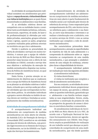 62
As atividades de acompanhamento indi-
vidual consistem em atendimentos que privi-
legiam o espaçodaescuta,visitasdomiciliares
e as visitas às instituições para as quais foram
encaminhados os adolescentes e suas famílias.
Já as atividades coletivas devem ser
compatíveis com as realidades locais e consi-
derar tanto as atividades (artísticas, culturais,
educacionais, esportivas, de saúde, de lazer e
de profissionalização) já ofertadas por enti-
dades privadas, associações, grupos culturais
locais e igrejas, quanto as ações, programas
e projetos realizados pelas políticas setoriais
no território em que vive o adolescente.
Devido à ausência ou precariedade da
oferta de atividades e serviços em muitos ter-
ritórios, é comum que a equipe de referên-
cia do Serviço de MSE em Meio Aberto tente
preencher essas lacunas com a oferta de tais
atividades no CREAS, contudo o serviço têm
seus objetivos e atribuições da execução da
medida socioeducativa dispostas nas norma-
tivas da Política de Assistência Social, no qual
deve ser cumprido.
Desta forma, é preciso atenção no es-
tabelecimento de objetivos que se coadunem
com o escopo da Política de Assistência Social
ao se planejar as atividades coletivas e indivi-
duais, evitando que o serviço acabe por ofere-
cer atividades que não correspondam às fun-
ções desta política. As atividades individuais
e grupais a serem ofertadas no âmbito do ser-
viço devem ser restritas e limitadas ao acom-
panhamento das medidas socioeducativas.
A)Atividadesdeacompanhamentoindividual
O acompanhamento individual aos
adolescentes em cumprimento de medidas
socioeducativas em meio aberto de Liberda-
de Assistida (LA) e de Prestação de Serviço à
Comunidade (PSC) constitui-se em atividade
precípua do técnico de referência, cuja previ-
são legal encontra-se no Estatuto da Criança e
do Adolescente, na Lei do SINASE e na Tipifi-
cação dos Serviços Socioassistenciais.
O desenvolvimento de atividades de
acompanhamento individual aos adolescen-
tes em cumprimento de medidas socioeduca-
tivas em meio aberto é parte fundamental do
trabalho social a ser realizado pelo técnico de
referência do serviço. Como responsável pelo
acompanhamento do PIA, este técnico torna-
-se referência para o adolescente e sua famí-
lia, ao ouvir suas demandas e interesses e ao
realizar a interlocução com o judiciário, com
os outros serviços do SUAS e com as outras
instituições que compõem a rede de atendi-
mento socioeducativo.
São características primordiais deste
acompanhamento a atenção às especificidades
da trajetória de vida de cada adolescente e a
compreensão do adolescente sobre as regras
inerentes ao cumprimento de uma medida
socioeducativa, o que pressupõe o estabeleci-
mento de uma relação de confiança, orienta-
ções claras e disponibilidade do técnico.
O acompanhamento individual poderá
ser realizado por meio das seguintes atividades:
a) atendimentos individuais;
b) visitas domiciliares;
c) visitas às instituições que compõem a
rede de atendimento socioeducativo.
Em seu conjunto, as atividades de acom-
panhamento individual devem proporcionar
um espaço de escuta, que permita a reflexão
sobre as questões individuais, garantindo que
o adolescente e sua família tenham respei-
tadas as suas singularidades. Devem, ainda,
possibilitar a construção de projetos de vida
na perspectiva da garantia do acesso à direi-
tos e à convivência familiar e comunitária.
Os atendimentos individuais do Servi-
ço de MSE em Meio Aberto de LA e PSC, de
acordo com a Tipificação Nacional de Ser-
viços Socioassistenciais, devem ser agenda-
dos semanalmente nos CREAS. Esta frequ-
ência amplia as possibilidades de realização
de um trabalho social que abarque as parti-
cularidades do cumprimento de uma medi-
da socioeducativa, que vão desde questões
 