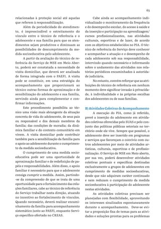 63
relacionadas à proteção social até aquelas
que referem à responsabilização.
Além da periodicidade do atendimen-
to, é imprescindível o estreitamento do
vínculo entre o técnico de referência e o
adolescente e sua família para que os aten-
dimentos sejam produtivos e diminuam as
possibilidades de descumprimento da me-
dida socioeducativa pelo adolescente.
A partir da avaliação do técnico de re-
ferência do Serviço de MSE em Meio Aber-
to, poderá ser constatada a necessidade de
visita domiciliar, que deverá ser analisada
de forma integrada com o PAEFI. A visita
pode se constituir, em uma estratégia do
acompanhamento que proporcionará ao
técnico outras formas de aproximação e de
sensibilização do adolescente e sua família,
servindo ainda para complementar e con-
firmar informações.
Este procedimento possibilita ao téc-
nico uma visão mais abrangente da situação
concreta de vida do adolescente, de seus pais
ou responsável e dos demais membros da
família; das condições de moradia; da dinâ-
mica familiar e do contexto comunitário em
vivem. A visita domiciliar pode contribuir
também para a sensibilização da família para
o apoio ao adolescente durante o cumprimen-
to da medida socioeducativa.
O cumprimento de uma medida socio-
educativa pode ser uma oportunidade de
aproximação familiar e de redefinição de pa-
péis e responsabilidades. Além disso, o apoio
familiar é necessário para que o adolescente
consiga cumprir a medida. Assim, partindo-
-se da compreensão de que se trata de uma
oportunidade para o fortalecimento das rela-
ções familiares, cabe ao técnico de referência
do Serviço trabalhar nesta direção, atuando
no incentivo ao fortalecimento de vínculos.
Quando necessário, deverá realizar encami-
nhamento da família para acompanhamento
sistemático junto ao PAEFI, enquanto Servi-
ço específico ofertado no CREAS.
Cabe ainda ao acompanhamento indi-
vidualizado o monitoramento da frequência
e do desempenho escolar, do acesso à saúde e
da inserção e participação na aprendizagem/
cursos profissionalizantes, nas atividades
culturais, esportivas e de lazer, de acordo
com os objetivos estabelecidos no PIA. O téc-
nico de referência do Serviço deve conhecer
e acompanhar a atuação e o desempenho de
cada adolescente sob sua responsabilidade,
intervindo quando necessário e informando
sobre o andamento das atividades nos rela-
tórios periódicos encaminhados à autorida-
de judiciária.
No entanto, convém reforçar que as atri-
buições do técnico de referência em nenhum
momento deve significar invasão à privacida-
de, à individualidade e às próprias escolhas
dos adolescentes ou de suas famílias.
B) Atividades Coletivas de Acompanhamento
A execução do PIA, como já referido,
prevê a inserção do adolescente em ativida-
des coletivas oferecidas pelo SUAS e pelo con-
junto das políticas públicas setoriais no ter-
ritório onde ele vive. Sempre que possível, o
adolescente deve ser inserido em programas
e serviços que favoreçam o convívio com ou-
tros adolescentes por meio de atividades ar-
tísticas, culturais, esportivas e de profissio-
nalização. O Serviço de MSE em Meio aberto,
por sua vez, poderá desenvolver atividades
coletivas pontuais e específicas destinadas
exclusivamente a grupos de adolescentes em
cumprimento de medidas socioeducativas,
desde que não adquiram caráter continuado
e nem reduzam o cumprimento da medida
socioeducativa à participação do adolescente
nestas atividades.
As atividades coletivas precisam ser
planejadas com flexibilidade, aproveitando
os interesses sinalizados espontaneamente
durante o acompanhamento. Deve-se evi-
tar a proposição fixa de temas para as ativi-
dades e soluções prontas para os problemas
 
