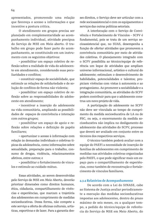 64
apresentados, promovendo uma relação
que favoreça o acesso a informações e que
incentive a postura crítica.
O atendimento em grupos precisa ser
planejado em complementaridade ao acom-
panhamento individual, atividade precípua
do Serviço de MSE em Meio aberto. O tra-
balho em grupo pode fazer parte do acom-
panhamento, se constituindo em um instru-
mento com os seguintes objetivos:
•	possibilitar um espaço coletivo de re-
flexão sobre a realidade de vida do adolescen-
te em atendimento, considerando suas pecu-
liaridades e conflitos;
•	constituir espaço de sociabilidade, que
estimule as relações de solidariedade e de so-
lução de conflitos de forma não violenta;
•	possibilitar um espaço coletivo de re-
flexão sobre as responsabilidades do adoles-
cente em atendimento;
•	incentivar a inserção do adolescente
na vida comunitária, ampliando as possibili-
dades de espaços de convivência e interação
com outros grupos;
•	possibilitar um espaço de apoio e re-
flexão sobre relações e definição de papéis
familiares;
•	oportunizar o acesso à informação com
relação às demandas individuais e coletivas tí-
picas da adolescência, como informações sobre
sexualidade, preparação para o trabalho, con-
sumo de drogas, violência, relacionamentos
afetivos, entre outros; e
•	possibilitar o fortalecimento de víncu-
los e estímulo ao cuidado mútuo.
Essas atividades, ao serem desenvolvidas
pelo Serviço de MSE em Meio Aberto, deverão
priorizar dimensões como direitos humanos,
ética, cidadania, compartilhamento de vivên-
cias e experiências, que marcam a trajetória
dos adolescentes em cumprimento de medidas
socioeducativas. Dessa forma, não compete a
este serviço a oferta de oficinas culturais, artís-
ticas, esportivas e de lazer. Para a garantia des-
ses direitos, o Serviço deve ser articular com a
rede socioassistencial e com os equipamentos e
serviços das outras políticas setoriais.
A interlocução com o Serviço de Convi-
vência e Fortalecimento de Vínculos – SCFV é
fundamental, pois se trata de um serviço so-
cioassistencial que, no SUAS, desempenha a
função de ofertar atividades que promovem a
convivência comunitária por meio de ativida-
des coletivas. O planejamento integrado com
o SCFV possibilita ao técnico/equipe de refe-
rência um leque de atividades que ampliam
universo informacional, artístico e cultural do
adolescente; estimulam o desenvolvimento de
habilidades, potencialidades e talentos; pro-
piciam vivências com vistas à autonomia e ao
protagonismo. Ao promover a sociabilidade e a
integração comunitária, as atividades do SCFV
podem contribuir para que o adolescente cons-
trua um novo projeto de vida.
A participação do adolescente no SCFV
não deve ser vinculada ao tempo de cumpri-
mento da medida socioeducativa de LA ou de
PSC, ou seja, o encerramento da medida so-
cioeducativa não implica no desligamento do
adolescente das atividades do SCFV, processo
que deverá ser avaliado em conjunto entre os
técnicos dos respectivos serviços.
O técnico também poderá avaliar com a
equipe do PAEFI a necessidade de inserção de
famílias de adolescentes em cumprimento de
medidas nas atividades coletivas organizadas
pelo PAEFI, o que pode significar mais um es-
paço para o compartilhamento de experiên-
cias, como também de reconstrução e fortale-
cimento de vínculos familiares.
4.3.4 Relatórios de Acompanhamento
De acordo com a Lei do SINASE, cabe
ao Sistema de Justiça avaliar periodicamen-
te a execução das medidas socioeducativas
impostas aos adolescentes, dentro do prazo
máximo de seis meses, ou a qualquer tem-
po, a pedido do técnico/equipe de referên-
cia do Serviço de MSE em Meio Aberto, do
 