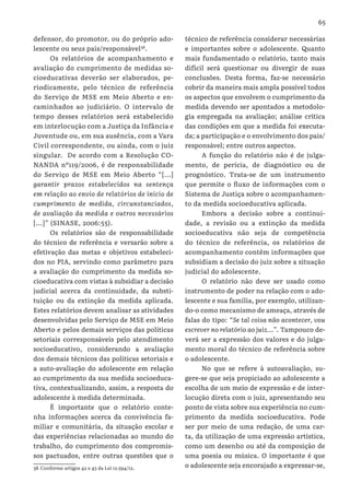 65
defensor, do promotor, ou do próprio ado-
lescente ou seus pais/responsável38
.
Os relatórios de acompanhamento e
avaliação do cumprimento de medidas so-
cioeducativas deverão ser elaborados, pe-
riodicamente, pelo técnico de referência
do Serviço de MSE em Meio Aberto e en-
caminhados ao judiciário. O intervalo de
tempo desses relatórios será estabelecido
em interlocução com a Justiça da Infância e
Juventude ou, em sua ausência, com a Vara
Civil correspondente, ou ainda, com o juiz
singular. De acordo com a Resolução CO-
NANDA nº119/2006, é de responsabilidade
do Serviço de MSE em Meio Aberto “[...]
garantir prazos estabelecidos na sentença
em relação ao envio de relatórios de início de
cumprimento de medida, circunstanciados,
de avaliação da medida e outros necessários
[...]” (SINASE, 2006:55).
Os relatórios são de responsabilidade
do técnico de referência e versarão sobre a
efetivação das metas e objetivos estabeleci-
dos no PIA, servindo como parâmetro para
a avaliação do cumprimento da medida so-
cioeducativa com vistas à subsidiar a decisão
judicial acerca da continuidade, da substi-
tuição ou da extinção da medida aplicada.
Estes relatórios devem analisar as atividades
desenvolvidas pelo Serviço de MSE em Meio
Aberto e pelos demais serviços das políticas
setoriais corresponsáveis pelo atendimento
socioeducativo, considerando a avaliação
dos demais técnicos das políticas setoriais e
a auto-avaliação do adolescente em relação
ao cumprimento da sua medida socioeduca-
tiva, contextualizando, assim, a resposta do
adolescente à medida determinada.
É importante que o relatório conte-
nha informações acerca da convivência fa-
miliar e comunitária, da situação escolar e
das experiências relacionadas ao mundo do
trabalho, do cumprimento dos compromis-
sos pactuados, entre outras questões que o
38 Conforme artigos 42 e 43 da Lei 12.594/12.
técnico de referência considerar necessárias
e importantes sobre o adolescente. Quanto
mais fundamentado o relatório, tanto mais
difícil será questionar ou divergir de suas
conclusões. Desta forma, faz-se necessário
cobrir da maneira mais ampla possível todos
os aspectos que envolvem o cumprimento da
medida devendo ser apontados a metodolo-
gia empregada na avaliação; análise crítica
das condições em que a medida foi executa-
da; a participação e o envolvimento dos pais/
responsável; entre outros aspectos.
A função do relatório não é de julga-
mento, de perícia, de diagnóstico ou de
prognóstico. Trata-se de um instrumento
que permite o fluxo de informações com o
Sistema de Justiça sobre o acompanhamen-
to da medida socioeducativa aplicada.
Embora a decisão sobre a continui-
dade, a revisão ou a extinção da medida
socioeducativa não seja de competência
do técnico de referência, os relatórios de
acompanhamento contêm informações que
subsidiam a decisão do juiz sobre a situação
judicial do adolescente.
O relatório não deve ser usado como
instrumento de poder na relação com o ado-
lescente e sua família, por exemplo, utilizan-
do-o como mecanismo de ameaça, através de
falas do tipo: “Se tal coisa não acontecer, vou
escrever no relatório ao juiz...”. Tampouco de-
verá ser a expressão dos valores e do julga-
mento moral do técnico de referência sobre
o adolescente.
No que se refere à autoavaliação, su-
gere-se que seja propiciado ao adolescente a
escolha de um meio de expressão e de inter-
locução direta com o juiz, apresentando seu
ponto de vista sobre sua experiência no cum-
primento da medida socioeducativa. Pode
ser por meio de uma redação, de uma car-
ta, da utilização de uma expressão artística,
como um desenho ou até da composição de
uma poesia ou música. O importante é que
o adolescente seja encorajado a expressar-se,
 