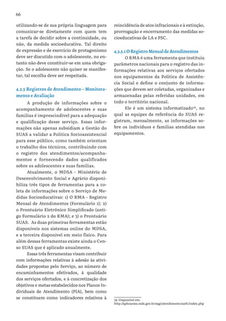 66
utilizando-se de sua própria linguagem para
comunicar-se diretamente com quem tem
a tarefa de decidir sobre a continuidade, ou
não, da medida socioeducativa. Tal direito
de expressão e de exercício de protagonismo
deve ser discutido com o adolescente, no en-
tanto não deve constituir-se em uma obriga-
ção. Se o adolescente não quiser se manifes-
tar, tal escolha deve ser respeitada.
4.3.5 Registros de Atendimento – Monitora-
mento e Avaliação
A produção de informações sobre o
acompanhamento de adolescentes e suas
famílias é imprescindível para a adequação
e qualificação desse serviço. Essas infor-
mações não apenas subsidiam a Gestão do
SUAS a validar a Política Socioassistencial
para esse público, como também orientam
o trabalho dos técnicos, contribuindo com
o registro dos atendimentos/acompanha-
mentos e fornecendo dados qualificados
sobre os adolescentes e suas famílias.
Atualmente, o MDSA - Ministério de
Desenvolvimento Social e Agrário disponi-
biliza três tipos de ferramentas para a co-
leta de informações sobre o Serviço de Me-
didas Socioeducativas: 1) O RMA - Registro
Mensal de Atendimentos (Formulário 1); 2)
o Prontuário Eletrônico Simplificado (anti-
go Formulário 2 do RMA); e 3) o Prontuário
SUAS. As duas primeiras ferramentas estão
disponíveis nos sistemas online do MDSA,
e a terceira disponível em meio físico. Para
além dessas ferramentas existe ainda o Cen-
so SUAS que é aplicado anualmente.
Essas três ferramentas visam contribuir
com informações relativas à adesão às ativi-
dades propostas pelo Serviço, ao número de
encaminhamentos efetivados, à qualidade
dos serviços ofertados, e à concretização dos
objetivos e metas estabelecidos nos Planos In-
dividuais de Atendimento (PIA), bem como
se constituem como indicadores relativos à
reincidência de atos infracionais e à extinção,
prorrogação e encerramento das medidas so-
cioeducativas de LA e PSC.
4.3.5.1 O Registro Mensal de Atendimentos
O RMA é uma ferramenta que instituiu
parâmetros nacionais para o registro das in-
formações relativas aos serviços ofertados
nos equipamentos da Política de Assistên-
cia Social e define o conjunto de informa-
ções que devem ser coletadas, organizadas e
armazenadas pelas referidas unidades, em
todo o território nacional.
Ele é um sistema informatizado39
, no
qual as equipes de referência do SUAS re-
gistram, mensalmente, as informações so-
bre os indivíduos e famílias atendidas nos
equipamentos.
39 Disponível em:
http://aplicacoes.mds.gov.br/sagi/atendimento/auth/index.php
 