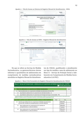 67
No que se refere ao Serviço de Medida
Socioeducativa, os gestores/técnicos devem
informar o quantitativo de adolescentes em
cumprimento de medidas socioeducativas
atendidos no Registro Mensal de Atendimen-
tos do CREAS, qualificando o atendimento
em tipo de medida e sexo do adolescente no
Bloco II – Serviço de Proteção Social a Ado-
lescente em Cumprimento de Medida Socio-
educativa (LA/PSC).
Quadro 1 – Tela de Acesso ao Sistema de Registro Mensal de Atendimentos – RMA
Quadro 2 – Tela de Acesso ao RMA – Registro Mensal de Atendimentos
Quadro 3 – Bloco II do Formulário de Registro Mensal de Atendimentos do CREAS
 
