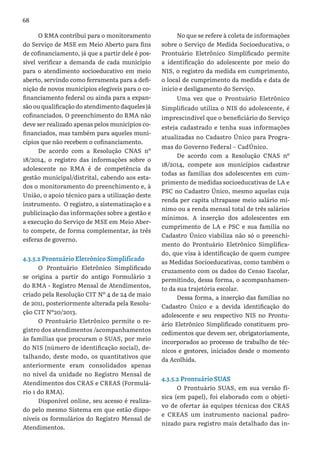 68
O RMA contribui para o monitoramento
do Serviço de MSE em Meio Aberto para fins
de cofinanciamento, já que a partir dele é pos-
sível verificar a demanda de cada município
para o atendimento socioeducativo em meio
aberto, servindo como ferramenta para a defi-
nição de novos municípios elegíveis para o co-
financiamento federal ou ainda para a expan-
são ou qualificação do atendimento daqueles já
cofinanciados. O preenchimento do RMA não
deve ser realizado apenas pelos municípios co-
financiados, mas também para aqueles muni-
cípios que não recebem o cofinanciamento.
De acordo com a Resolução CNAS nº
18/2014, o registro das informações sobre o
adolescente no RMA é de competência da
gestão municipal/distrital, cabendo aos esta-
dos o monitoramento do preenchimento e, à
União, o apoio técnico para a utilização deste
instrumento. O registro, a sistematização e a
publicização das informações sobre a gestão e
a execução do Serviço de MSE em Meio Aber-
to compete, de forma complementar, às três
esferas de governo.
4.3.5.2 Prontuário Eletrônico Simplificado
O Prontuário Eletrônico Simplificado
se origina a partir do antigo Formulário 2
do RMA - Registro Mensal de Atendimentos,
criado pela Resolução CIT Nº 4 de 24 de maio
de 2011, posteriormente alterada pela Resolu-
ção CIT Nº20/2013.
O Prontuário Eletrônico permite o re-
gistro dos atendimentos /acompanhamentos
às famílias que procuram o SUAS, por meio
do NIS (número de identificação social), de-
talhando, deste modo, os quantitativos que
anteriormente eram consolidados apenas
no nível da unidade no Registro Mensal de
Atendimentos dos CRAS e CREAS (Formulá-
rio 1 do RMA).
Disponível online, seu acesso é realiza-
do pelo mesmo Sistema em que estão dispo-
níveis os formulários do Registro Mensal de
Atendimentos.
No que se refere à coleta de informações
sobre o Serviço de Medida Socioeducativa, o
Prontuário Eletrônico Simplificado permite
a identificação do adolescente por meio do
NIS, o registro da medida em cumprimento,
o local de cumprimento da medida e data de
início e desligamento do Serviço.
Uma vez que o Prontuário Eletrônico
Simplificado utiliza o NIS do adolescente, é
imprescindível que o beneficiário do Serviço
esteja cadastrado e tenha suas informações
atualizadas no Cadastro Único para Progra-
mas do Governo Federal – CadÚnico.
De acordo com a Resolução CNAS nº
18/2014, compete aos municípios cadastrar
todas as famílias dos adolescentes em cum-
primento de medidas socioeducativas de LA e
PSC no Cadastro Único, mesmo aquelas cuja
renda per capita ultrapasse meio salário mí-
nimo ou a renda mensal total de três salários
mínimos. A inserção dos adolescentes em
cumprimento de LA e PSC e sua família no
Cadastro Único viabiliza não só o preenchi-
mento do Prontuário Eletrônico Simplifica-
do, que visa à identificação de quem cumpre
as Medidas Socioeducativas, como também o
cruzamento com os dados do Censo Escolar,
permitindo, dessa forma, o acompanhamen-
to da sua trajetória escolar.
Dessa forma, a inserção das famílias no
Cadastro Único e a devida identificação do
adolescente e seu respectivo NIS no Prontu-
ário Eletrônico Simplificado constituem pro-
cedimentos que devem ser, obrigatoriamente,
incorporados ao processo de trabalho de téc-
nicos e gestores, iniciados desde o momento
da Acolhida.
4.3.5.2 Prontuário SUAS
O Prontuário SUAS, em sua versão fí-
sica (em papel), foi elaborado com o objeti-
vo de ofertar às equipes técnicas dos CRAS
e CREAS um instrumento nacional padro-
nizado para registro mais detalhado das in-
 