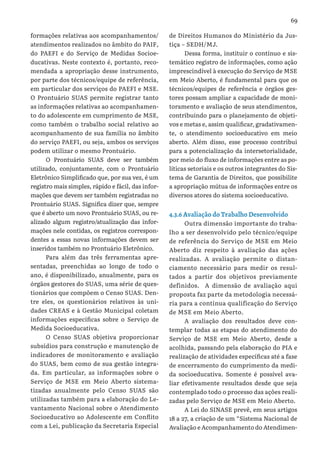 69
formações relativas aos acompanhamentos/
atendimentos realizados no âmbito do PAIF,
do PAEFI e do Serviço de Medidas Socioe-
ducativas. Neste contexto é, portanto, reco-
mendada a apropriação desse instrumento,
por parte dos técnicos/equipe de referência,
em particular dos serviços do PAEFI e MSE.
O Prontuário SUAS permite registrar tanto
as informações relativas ao acompanhamen-
to do adolescente em cumprimento de MSE,
como também o trabalho social relativo ao
acompanhamento de sua família no âmbito
do serviço PAEFI, ou seja, ambos os serviços
podem utilizar o mesmo Prontuário.
O Prontuário SUAS deve ser também
utilizado, conjuntamente, com o Prontuário
Eletrônico Simplificado que, por sua vez, é um
registro mais simples, rápido e fácil, das infor-
mações que devem ser também registradas no
Prontuário SUAS. Significa dizer que, sempre
que é aberto um novo Prontuário SUAS, ou re-
alizado algum registro/atualização das infor-
mações nele contidas, os registros correspon-
dentes a essas novas informações devem ser
inseridos também no Prontuário Eletrônico.
Para além das três ferramentas apre-
sentadas, preenchidas ao longo de todo o
ano, é disponibilizado, anualmente, para os
órgãos gestores do SUAS, uma série de ques-
tionários que compõem o Censo SUAS. Den-
tre eles, os questionários relativos às uni-
dades CREAS e à Gestão Municipal coletam
informações específicas sobre o Serviço de
Medida Socioeducativa.
O Censo SUAS objetiva proporcionar
subsídios para construção e manutenção de
indicadores de monitoramento e avaliação
do SUAS, bem como de sua gestão integra-
da. Em particular, as informações sobre o
Serviço de MSE em Meio Aberto sistema-
tizadas anualmente pelo Censo SUAS são
utilizadas também para a elaboração do Le-
vantamento Nacional sobre o Atendimento
Socioeducativo ao Adolescente em Conflito
com a Lei, publicação da Secretaria Especial
de Direitos Humanos do Ministério da Jus-
tiça – SEDH/MJ.
Dessa forma, instituir o contínuo e sis-
temático registro de informações, como ação
imprescindível à execução do Serviço de MSE
em Meio Aberto, é fundamental para que os
técnicos/equipes de referência e órgãos ges-
tores possam ampliar a capacidade de moni-
toramento e avaliação de seus atendimentos,
contribuindo para o planejamento de objeti-
vos e metas e, assim qualificar, gradativamen-
te, o atendimento socioeducativo em meio
aberto. Além disso, esse processo contribui
para a potencialização da intersetorialidade,
por meio do fluxo de informações entre as po-
líticas setoriais e os outros integrantes do Sis-
tema de Garantia de Direitos, que possibilite
a apropriação mútua de informações entre os
diversos atores do sistema socioeducativo.
4.3.6 Avaliação do Trabalho Desenvolvido
Outra dimensão importante do traba-
lho a ser desenvolvido pelo técnico/equipe
de referência do Serviço de MSE em Meio
Aberto diz respeito à avaliação das ações
realizadas. A avaliação permite o distan-
ciamento necessário para medir os resul-
tados a partir dos objetivos previamente
definidos. A dimensão de avaliação aqui
proposta faz parte da metodologia necessá-
ria para a contínua qualificação do Serviço
de MSE em Meio Aberto.
A avaliação dos resultados deve con-
templar todas as etapas do atendimento do
Serviço de MSE em Meio Aberto, desde a
acolhida, passando pela elaboração do PIA e
realização de atividades específicas até a fase
de encerramento do cumprimento da medi-
da socioeducativa. Somente é possível ava-
liar efetivamente resultados desde que seja
contemplado todo o processo das ações reali-
zadas pelo Serviço de MSE em Meio Aberto.
A Lei do SINASE prevê, em seus artigos
18 a 27, a criação de um “Sistema Nacional de
Avaliação e Acompanhamento do Atendimen-
 