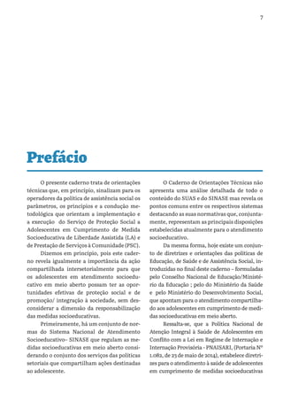 7
O presente caderno trata de orientações
técnicas que, em princípio, sinalizam para os
operadores da política de assistência social os
parâmetros, os princípios e a condução me-
todológica que orientam a implementação e
a execução do Serviço de Proteção Social a
Adolescentes em Cumprimento de Medida
Socioeducativa de Liberdade Assistida (LA) e
de Prestação de Serviços à Comunidade (PSC).
Dizemos em princípio, pois este cader-
no revela igualmente a importância da ação
compartilhada intersetorialmente para que
os adolescentes em atendimento socioedu-
cativo em meio aberto possam ter as opor-
tunidades efetivas de proteção social e de
promoção/ integração à sociedade, sem des-
considerar a dimensão da responsabilização
das medidas socioeducativas.
Primeiramente, há um conjunto de nor-
mas do Sistema Nacional de Atendimento
Socioeducativo– SINASE que regulam as me-
didas socioeducativas em meio aberto consi-
derando o conjunto dos serviços das políticas
setoriais que compartilham ações destinadas
ao adolescente.
O Caderno de Orientações Técnicas não
apresenta uma análise detalhada de todo o
conteúdo do SUAS e do SINASE mas revela os
pontos comuns entre os respectivos sistemas
destacando as suas normativas que, conjunta-
mente, representam as principais disposições
estabelecidas atualmente para o atendimento
socioeducativo.
Da mesma forma, hoje existe um conjun-
to de diretrizes e orientações das políticas de
Educação, de Saúde e de Assistência Social, in-
troduzidas no final deste caderno – formuladas
pelo Conselho Nacional de Educação/Ministé-
rio da Educação ; pelo do Ministério da Saúde
e pelo Ministério do Desenvolvimento Social,
que apontam para o atendimento compartilha-
do aos adolescentes em cumprimento de medi-
das socioeducativas em meio aberto.
Ressalta-se, que a Política Nacional de
Atenção Integral à Saúde de Adolescentes em
Conflito com a Lei em Regime de Internação e
Internação Provisória - PNAISARI, (Portaria Nº
1.082, de 23 de maio de 2014), estabelece diretri-
zes para o atendimento à saúde de adolescentes
em cumprimento de medidas socioeducativas
Prefácio
 