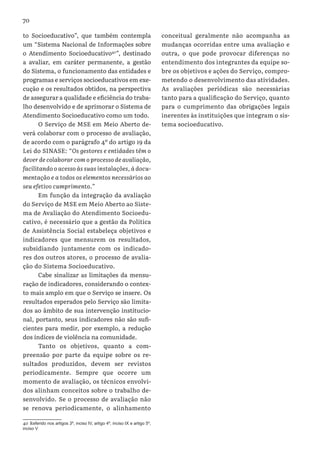 70
to Socioeducativo”, que também contempla
um “Sistema Nacional de Informações sobre
o Atendimento Socioeducativo40
”, destinado
a avaliar, em caráter permanente, a gestão
do Sistema, o funcionamento das entidades e
programas e serviços socioeducativos em exe-
cução e os resultados obtidos, na perspectiva
de assegurar a qualidade e eficiência do traba-
lho desenvolvido e de aprimorar o Sistema de
Atendimento Socioeducativo como um todo.
O Serviço de MSE em Meio Aberto de-
verá colaborar com o processo de avaliação,
de acordo com o parágrafo 4º do artigo 19 da
Lei do SINASE: “Os gestores e entidades têm o
dever de colaborar com o processo de avaliação,
facilitando o acesso às suas instalações, à docu-
mentação e a todos os elementos necessários ao
seu efetivo cumprimento.”
Em função da integração da avaliação
do Serviço de MSE em Meio Aberto ao Siste-
ma de Avaliação do Atendimento Socioedu-
cativo, é necessário que a gestão da Política
de Assistência Social estabeleça objetivos e
indicadores que mensurem os resultados,
subsidiando juntamente com os indicado-
res dos outros atores, o processo de avalia-
ção do Sistema Socioeducativo.
Cabe sinalizar as limitações da mensu-
ração de indicadores, considerando o contex-
to mais amplo em que o Serviço se insere. Os
resultados esperados pelo Serviço são limita-
dos ao âmbito de sua intervenção institucio-
nal, portanto, seus indicadores não são sufi-
cientes para medir, por exemplo, a redução
dos índices de violência na comunidade.
Tanto os objetivos, quanto a com-
preensão por parte da equipe sobre os re-
sultados produzidos, devem ser revistos
periodicamente. Sempre que ocorre um
momento de avaliação, os técnicos envolvi-
dos alinham conceitos sobre o trabalho de-
senvolvido. Se o processo de avaliação não
se renova periodicamente, o alinhamento
40  Referido nos artigos 3º, inciso IV, artigo 4º, inciso IX e artigo 5º,
inciso V
conceitual geralmente não acompanha as
mudanças ocorridas entre uma avaliação e
outra, o que pode provocar diferenças no
entendimento dos integrantes da equipe so-
bre os objetivos e ações do Serviço, compro-
metendo o desenvolvimento das atividades.
As avaliações periódicas são necessárias
tanto para a qualificação do Serviço, quanto
para o cumprimento das obrigações legais
inerentes às instituições que integram o sis-
tema socioeducativo.
 