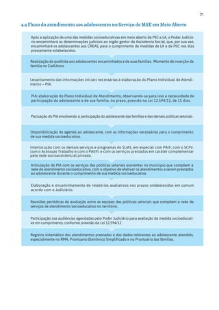 71
Registro sistemático dos atendimentos prestados e dos dados referentes ao adolescente atendido,
especialmente no RMA, Prontuario Eletrônico Simplificado e no Prontuario das famílias.
Participação nas audiências agendadas pelo Poder Judiciário para avaliação da medida socioeducati-
va em cumprimento, conforme previsão da Lei 12.594/12 .
Reuniões periódicas de avaliação entre as equipes das políticas setoriais que compõem a rede de
serviços de atendimento socioeducativo no território.
Elaboração e encaminhamento de relatórios avaliativos nos prazos estabelecidos em comum
acordo com o Judiciário.
Articulação do PIA com os serviços das políticas setoriais existentes no município que compõem a
rede de atendimento socioeducativo, com o objetivo de efetivar os atendimentos a serem prestados
ao adolescente durante o cumprimento de sua medida socioeducativa.
Interlocução com os demais serviços e programas do SUAS, em especial com PAIF, com o SCFV,
com o Acessuas Trabalho e com o PAEFI, e com os serviços prestados em caráter complementar
pela rede socioassistencial privada.
Disponibilização da agenda ao adolescente, com as informações necessárias para o cumprimento
de sua medida socioeducativa.
Pactuação do PIA envolvendo a participação do adolescente das famílias e das demais politicas setoriais .
PIA: elaboração do Plano Individual de Atendimento, observando-se para isso a necessidade de
participação do adolescente e de sua família, no prazo, previsto na Lei 12.594/12, de 15 dias.
Levantamento das informações iniciais necessárias à elaboração do Plano Individual de Atendi-
mento – PIA.
Após a aplicação de uma das medidas socioeducativas em meio aberto de PSC e LA, o Poder Judiciá-
rio encaminhará as determinações judiciais ao órgão gestor da Assistência Social, que, por sua vez,
encaminhará os adolescentes aos CREAS, para o cumprimento de medidas de LA e de PSC nos dias
previamente estabelecidos.
Realização da acolhida aos adolescentes encaminhados e de suas famílias. Momento de inserção da
família no CadÚnico.
4.4 Fluxo do atendimento aos adolescentes no Serviço de MSE em Meio Aberto
 