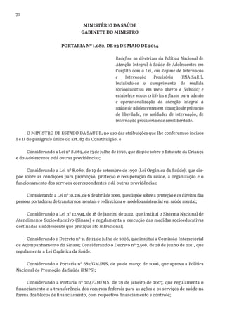 72
MINISTÉRIO DA SAÚDE
GABINETE DO MINISTRO
PORTARIA Nº 1.082, DE 23 DE MAIO DE 2014
Redefine as diretrizes da Política Nacional de
Atenção Integral à Saúde de Adolescentes em
Conflito com a Lei, em Regime de Internação
e Internação Provisória (PNAISARI),
incluindo-se o cumprimento de medida
socioeducativa em meio aberto e fechado; e
estabelece novos critérios e fluxos para adesão
e operacionalização da atenção integral à
saúde de adolescentes em situação de privação
de liberdade, em unidades de internação, de
internação provisória e de semiliberdade.
O MINISTRO DE ESTADO DA SAÚDE, no uso das atribuições que lhe conferem os incisos
I e II do parágrafo único do art. 87 da Constituição, e
Considerando a Lei nº 8.069, de 13 de julho de 1990, que dispõe sobre o Estatuto da Criança
e do Adolescente e dá outras providências;
Considerando a Lei nº 8.080, de 19 de setembro de 1990 (Lei Orgânica da Saúde), que dis-
põe sobre as condições para promoção, proteção e recuperação da saúde, a organização e o
funcionamento dos serviços correspondentes e dá outras providências;
Considerando a Lei nº 10.216, de 6 de abril de 2001, que dispõe sobre a proteção e os direitos das
pessoas portadoras de transtornos mentais e redireciona o modelo assistencial em saúde mental;
Considerando a Lei nº 12.594, de 18 de janeiro de 2012, que institui o Sistema Nacional de
Atendimento Socioeducativo (Sinase) e regulamenta a execução das medidas socioeducativas
destinadas a adolescente que pratique ato infracional;
Considerando o Decreto nº 2, de 13 de julho de 2006, que institui a Comissão Intersetorial
de Acompanhamento do Sinase; Considerando o Decreto nº 7.508, de 28 de junho de 2011, que
regulamenta a Lei Orgânica da Saúde;
Considerando a Portaria nº 687/GM/MS, de 30 de março de 2006, que aprova a Política
Nacional de Promoção da Saúde (PNPS);
Considerando a Portaria nº 204/GM/MS, de 29 de janeiro de 2007, que regulamenta o
financiamento e a transferência dos recursos federais para as ações e os serviços de saúde na
forma dos blocos de financiamento, com respectivo financiamento e controle;
 