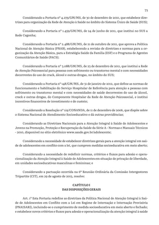 73
Considerando a Portaria nº 4.279/GM/MS, de 30 de dezembro de 2010, que estabelece dire-
trizes para organização da Rede de Atenção à Saúde no âmbito do Sistema Único de Saúde (SUS);
Considerando a Portaria nº 1.459/GM/MS, de 24 de junho de 2011, que institui no SUS a
Rede Cegonha;
Considerando a Portaria nº 2.488/GM/MS, de 21 de outubro de 2011, que aprova a Política
Nacional de Atenção Básica (PNAB), estabelecendo a revisão de diretrizes e normas para a or-
ganização da Atenção Básica, para a Estratégia Saúde da Família (ESF) e o Programa de Agentes
Comunitários de Saúde (PACS);
Considerando a Portaria nº 3.088/GM/MS, de 23 de dezembro de 2011, que institui a Rede
de Atenção Psicossocial para pessoas com sofrimento ou transtorno mental e com necessidades
decorrentes do uso de crack, álcool e outras drogas, no âmbito do SUS;
Considerando a Portaria nº 148/GM/MS, de 31 de janeiro de 2012, que define as normas de
funcionamento e habilitação do Serviço Hospitalar de Referência para atenção a pessoas com
sofrimento ou transtorno mental e com necessidades de saúde decorrentes do uso de álcool,
crack e outras drogas, do Componente Hospitalar da Rede de Atenção Psicossocial, e institui
incentivos financeiros de investimento e de custeio;
Considerando a Resolução nº 119/CONANDA, de 11 de dezembro de 2006, que dispõe sobre
o Sistema Nacional de Atendimento Socioeducativo e dá outras providências;
Considerando as Diretrizes Nacionais para a Atenção Integral à Saúde de Adolescentes e
Jovens na Promoção, Proteção e Recuperação da Saúde da Série A - Normas e Manuais Técnicos
- 2010, disponível no sítio eletrônico www.saude.gov.br/adolescente;
Considerando a necessidade de estabelecer diretrizes gerais para a atenção integral em saú-
de de adolescentes em conflito com a lei, que cumprem medidas socioeducativa em meio aberto;
Considerando a necessidade de redefinir normas, critérios e fluxos para adesão e opera-
cionalização da Atenção Integral à Saúde de Adolescentes em situação de privação de liberdade,
em unidades socioeducativas masculinas e femininas; e
Considerando a pactuação ocorrida na 6ª Reunião Ordinária da Comissão Intergestores
Tripartite (CIT), em 29 de agosto de 2013, resolve:
CAPÍTULO I
DAS DISPOSIÇÕES GERAIS
Art. 1º Esta Portaria redefine as diretrizes da Política Nacional de Atenção Integral à Saú-
de de Adolescentes em Conflito com a Lei em Regime de Internação e Internação Provisória
(PNAISARI), incluindo-se o cumprimento de medida socioeducativa em meio aberto e fechado;
e estabelece novos critérios e fluxos para adesão e operacionalização da atenção integral à saúde
 
