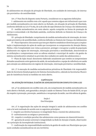 74
de adolescentes em situação de privação de liberdade, em unidades de internação, de interna-
ção provisória e de semiliberdade.
Art. 2º Para fins do disposto nesta Portaria, consideram-se as seguintes definições:
I - adolescente em conflito com a lei: aquele que cometeu algum ato infracional e que cum-
pre medida socioeducativa em meio aberto ou fechado, em situação de privação de liberdade,
conforme definido na Lei nº 8.069, de 13 de julho de 1990 (Estatuto da Criança e do Adolescente);
II - medida socioeducativa em meio aberto: aquela cumprida na forma de prestação de
serviço à comunidade e de liberdade assistida, conforme definido no Estatuto da Criança e do
Adolescente;
III - privação de liberdade: cumprimento de medida socioeducativa de internação, de inter-
nação provisória e de semiliberdade, conforme definido no Estatuto da Criança e do Adolescente;
IV - Plano Operativo: documento que tem por objetivo estabelecer diretrizes para a implan-
tação e implementação de ações de saúde que incorporem os componentes da Atenção Básica,
Média e Alta Complexidade com vistas a promover, proteger e recuperar a saúde da população
adolescente em regime de internação, internação provisória e semiliberdade, descrevendo-se
as atribuições e compromissos entre as esferas estadual e municipal de saúde e da gestão do
sistema socioeducativo estadual na provisão dos cuidados em saúde dos adolescentes; e
V - Plano de Ação Anual: documento elaborado anualmente que contém os compromissos
firmados anualmente entre gestores da saúde, do socioeducativo e equipe de referência em saúde
para atenção aos adolescentes em regime de internação, internação provisória e semiliberdade.
Art. 3º A execução de medidas socioeducativas privativas de liberdade é de responsabili-
dade da Secretaria Estadual gestora do Sistema Socioeducativo, cabendo às Secretarias Munici-
pais de Assistência Social as medidas em meio aberto.
CAPÍTULO II
DA ATENÇÃO INTEGRAL À SAÚDE DE ADOLESCENTES EM CONFLITO COM A LEI
Art. 4º Ao adolescente em conflito com a lei, em cumprimento de medida socioeducativa em
meio aberto e fechado, será garantida a atenção à saúde no Sistema Único de Saúde (SUS), no que
diz respeito à promoção, prevenção, assistência e recuperação da saúde, nas três esferas de gestão.
Seção I
Dos Princípios
Art. 5º A organização das ações de atenção integral à saúde de adolescentes em conflito
com a lei será realizada de acordo com os seguintes princípios:
I - respeito aos direitos humanos e à integridade física e mental dos adolescentes;
II - enfrentamento ao estigma e preconceito;
III - respeito à condição peculiar dos adolescentes como pessoas em desenvolvimento;
IV - garantia do acesso universal e integralidade na Rede de Atenção à Saúde, observando-
-se o princípio da incompletude institucional;
V - reafirmação da responsabilidade sanitária da gestão de saúde nos Municípios que pos-
suem unidades socioeducativas em seu território;
 