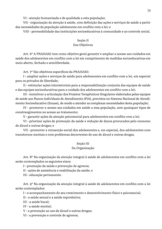 75
VI - atenção humanizada e de qualidade a esta população;
VII - organização da atenção à saúde, com definição das ações e serviços de saúde a partir
das necessidades da população adolescente em conflito com a lei; e
VIII - permeabilidade das instituições socioeducativas à comunidade e ao controle social.
Seção II
Dos Objetivos
Art. 6º A PNAISARI tem como objetivo geral garantir e ampliar o acesso aos cuidados em
saúde dos adolescentes em conflito com a lei em cumprimento de medidas socioeducativas em
meio aberto, fechado e semiliberdade.
Art. 7º São objetivos específicos da PNAISARI:
I - ampliar ações e serviços de saúde para adolescentes em conflito com a lei, em especial
para os privados de liberdade;
II - estimular ações intersetoriais para a responsabilização conjunta das equipes de saúde
e das equipes socioeducativas para o cuidado dos adolescentes em conflito com a lei;
III - incentivar a articulação dos Projetos Terapêuticos Singulares elaborados pelas equipes
de saúde aos Planos Individuais de Atendimento (PIA), previstos no Sistema Nacional de Atendi-
mento Socioeducativo (Sinase), de modo a atender as complexas necessidades desta população;
IV - promover o acesso aos cuidados em saúde a essa população, sem quaisquer tipos de
constrangimentos no acesso ao tratamento;
V - garantir ações da atenção psicossocial para adolescentes em conflito com a lei;
VI - priorizar ações de promoção da saúde e redução de danos provocados pelo consumo
de álcool e outras drogas; e
VII - promover a reinserção social dos adolescentes e, em especial, dos adolescentes com
transtornos mentais e com problemas decorrentes do uso de álcool e outras drogas.
Seção III
Da Organização
Art. 8º Na organização da atenção integral à saúde de adolescentes em conflito com a lei
serão contemplados os seguintes eixos:
I - promoção da saúde e prevenção de agravos;
II - ações de assistência e reabilitação da saúde; e
III - educação permanente.
Art. 9º Na organização da atenção integral à saúde de adolescentes em conflito com a lei
serão contemplados:
I - o acompanhamento do seu crescimento e desenvolvimento físico e psicossocial;
II - a saúde sexual e a saúde reprodutiva;
III - a saúde bucal;
IV - a saúde mental;
V - a prevenção ao uso de álcool e outras drogas;
VI - a prevenção e controle de agravos;
 
