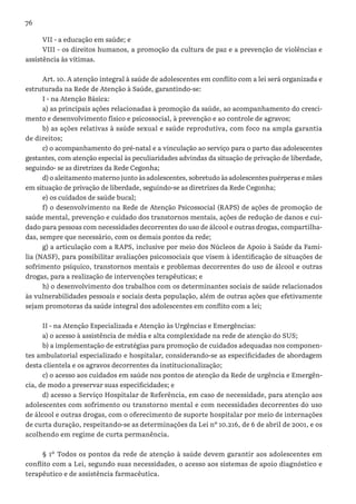 76
VII - a educação em saúde; e
VIII - os direitos humanos, a promoção da cultura de paz e a prevenção de violências e
assistência às vítimas.
Art. 10. A atenção integral à saúde de adolescentes em conflito com a lei será organizada e
estruturada na Rede de Atenção à Saúde, garantindo-se:
I - na Atenção Básica:
a) as principais ações relacionadas à promoção da saúde, ao acompanhamento do cresci-
mento e desenvolvimento físico e psicossocial, à prevenção e ao controle de agravos;
b) as ações relativas à saúde sexual e saúde reprodutiva, com foco na ampla garantia
de direitos;
c) o acompanhamento do pré-natal e a vinculação ao serviço para o parto das adolescentes
gestantes, com atenção especial às peculiaridades advindas da situação de privação de liberdade,
seguindo- se as diretrizes da Rede Cegonha;
d) o aleitamento materno junto às adolescentes, sobretudo às adolescentes puérperas e mães
em situação de privação de liberdade, seguindo-se as diretrizes da Rede Cegonha;
e) os cuidados de saúde bucal;
f) o desenvolvimento na Rede de Atenção Psicossocial (RAPS) de ações de promoção de
saúde mental, prevenção e cuidado dos transtornos mentais, ações de redução de danos e cui-
dado para pessoas com necessidades decorrentes do uso de álcool e outras drogas, compartilha-
das, sempre que necessário, com os demais pontos da rede;
g) a articulação com a RAPS, inclusive por meio dos Núcleos de Apoio à Saúde da Famí-
lia (NASF), para possibilitar avaliações psicossociais que visem à identificação de situações de
sofrimento psíquico, transtornos mentais e problemas decorrentes do uso de álcool e outras
drogas, para a realização de intervenções terapêuticas; e
h) o desenvolvimento dos trabalhos com os determinantes sociais de saúde relacionados
às vulnerabilidades pessoais e sociais desta população, além de outras ações que efetivamente
sejam promotoras da saúde integral dos adolescentes em conflito com a lei;
II - na Atenção Especializada e Atenção às Urgências e Emergências:
a) o acesso à assistência de média e alta complexidade na rede de atenção do SUS;
b) a implementação de estratégias para promoção de cuidados adequadas nos componen-
tes ambulatorial especializado e hospitalar, considerando-se as especificidades de abordagem
desta clientela e os agravos decorrentes da institucionalização;
c) o acesso aos cuidados em saúde nos pontos de atenção da Rede de urgência e Emergên-
cia, de modo a preservar suas especificidades; e
d) acesso a Serviço Hospitalar de Referência, em caso de necessidade, para atenção aos
adolescentes com sofrimento ou transtorno mental e com necessidades decorrentes do uso
de álcool e outras drogas, com o oferecimento de suporte hospitalar por meio de internações
de curta duração, respeitando-se as determinações da Lei nº 10.216, de 6 de abril de 2001, e os
acolhendo em regime de curta permanência.
§ 1º Todos os pontos da rede de atenção à saúde devem garantir aos adolescentes em
conflito com a Lei, segundo suas necessidades, o acesso aos sistemas de apoio diagnóstico e
terapêutico e de assistência farmacêutica.
 