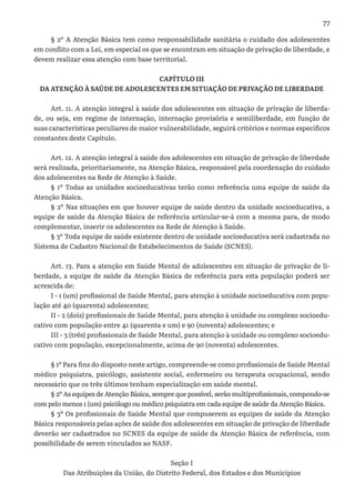 77
§ 2º A Atenção Básica tem como responsabilidade sanitária o cuidado dos adolescentes
em conflito com a Lei, em especial os que se encontram em situação de privação de liberdade, e
devem realizar essa atenção com base territorial.
CAPÍTULO III
DA ATENÇÃO À SAÚDE DE ADOLESCENTES EM SITUAÇÃO DE PRIVAÇÃO DE LIBERDADE
Art. 11. A atenção integral à saúde dos adolescentes em situação de privação de liberda-
de, ou seja, em regime de internação, internação provisória e semiliberdade, em função de
suas características peculiares de maior vulnerabilidade, seguirá critérios e normas específicos
constantes deste Capítulo.
Art. 12. A atenção integral à saúde dos adolescentes em situação de privação de liberdade
será realizada, prioritariamente, na Atenção Básica, responsável pela coordenação do cuidado
dos adolescentes na Rede de Atenção à Saúde.
§ 1º Todas as unidades socioeducativas terão como referência uma equipe de saúde da
Atenção Básica.
§ 2º Nas situações em que houver equipe de saúde dentro da unidade socioeducativa, a
equipe de saúde da Atenção Básica de referência articular-se-á com a mesma para, de modo
complementar, inserir os adolescentes na Rede de Atenção à Saúde.
§ 3º Toda equipe de saúde existente dentro de unidade socioeducativa será cadastrada no
Sistema de Cadastro Nacional de Estabelecimentos de Saúde (SCNES).
Art. 13. Para a atenção em Saúde Mental de adolescentes em situação de privação de li-
berdade, a equipe de saúde da Atenção Básica de referência para esta população poderá ser
acrescida de:
I - 1 (um) profissional de Saúde Mental, para atenção à unidade socioeducativa com popu-
lação até 40 (quarenta) adolescentes;
II - 2 (dois) profissionais de Saúde Mental, para atenção à unidade ou complexo socioedu-
cativo com população entre 41 (quarenta e um) e 90 (noventa) adolescentes; e
III - 3 (três) profissionais de Saúde Mental, para atenção à unidade ou complexo socioedu-
cativo com população, excepcionalmente, acima de 90 (noventa) adolescentes.
§ 1º Para fins do disposto neste artigo, compreende-se como profissionais de Saúde Mental
médico psiquiatra, psicólogo, assistente social, enfermeiro ou terapeuta ocupacional, sendo
necessário que os três últimos tenham especialização em saúde mental.
§ 2º As equipes de Atenção Básica, sempre que possível, serão multiprofissionais, compondo-se
com pelo menos 1 (um) psicólogo ou médico psiquiatra em cada equipe de saúde da Atenção Básica.
§ 3º Os profissionais de Saúde Mental que compuserem as equipes de saúde da Atenção
Básica responsáveis pelas ações de saúde dos adolescentes em situação de privação de liberdade
deverão ser cadastrados no SCNES da equipe de saúde da Atenção Básica de referência, com
possibilidade de serem vinculados ao NASF.
Seção I
Das Atribuições da União, do Distrito Federal, dos Estados e dos Municípios
 