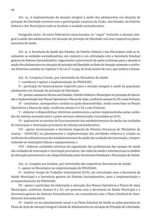 78
Art. 14. A implementação da atenção integral à saúde dos adolescentes em situação de
privação de liberdade ocorrerá com a participação conjunta da União, dos Estados, do Distrito
Federal e dos Municípios onde se localizar a unidade socioeducativa.
Parágrafo único. Os entes federativos mencionados no “caput” incluirão a atenção inte-
gral à saúde dos adolescentes em situação de privação de liberdade nos seus respectivos plane-
jamentos de saúde.
Art. 15. A Secretaria de Saúde dos Estados, do Distrito Federal e dos Municípios onde se lo-
calizarem as unidades socioeducativas, em conjunto e em articulação com a Secretaria Estadual
gestora do Sistema Socioeducativo, organizarão o provimento de ações contínuas para a atenção à
saúde dos adolescentes em situação de privação de liberdade na Rede de Atenção existente e confor-
me diretrizes contidas no Capítulo V da Lei nº 12.594, de 18 de janeiro de 2012, que institui o Sinase.
Art. 16. Compete à União, por intermédio do Ministério da Saúde:
I - coordenar e apoiar a implementação da PNAISARI;
II - participar do financiamento tripartite para a atenção integral à saúde da população
adolescente em situação de privação de liberdade;
III - prestar assessoria técnica aos Estados, Distrito Federal e Municípios no processo de discus-
são e implementação dos Planos Operativos e Planos de Ação, conforme anexos II e III a esta Portaria;
IV - monitorar, acompanhar e avaliar as ações desenvolvidas, tendo como base os Planos
Operativos e Planos de Ação, conforme anexos II e III a esta Portaria;
V - elaborar e disponibilizar diretrizes assistenciais a serem implementadas pelas unida-
des do sistema socioeducativo e pelos serviços referenciados vinculados ao SUS;
VI - padronizar as normas de funcionamento dos estabelecimentos de saúde nas unidades
de internação e internação provisória do sistema socioeducativo;
VII - apoiar tecnicamente a Secretaria Especial de Direitos Humanos do Ministério da
Justiça – SEDH/MJ no planejamento e implementação das atividades relativas à criação ou
melhoria da infraestrutura dos estabelecimentos de saúde das unidades de internação, compre-
endendo-se instalações físicas e equipamentos; e
VIII - elaborar conteúdos mínimos de capacitação dos profissionais das equipes de saúde
das unidades de internação e internação provisória, das redes de saúde e intersetoriais no âmbito
da educação permanente a ser disponibilizada pelas Secretarias Estaduais e Municipais de Saúde.
Art. 17. Compete aos Estados, por intermédio das respectivas Secretarias de Saúde:
I - apoiar os Municípios na implementação da PNAISARI;
II - instituir Grupo de Trabalho Intersetorial (GTI), em articulação com a Secretaria de
Saúde Municipal e a Secretaria gestora do Sistema Socioeducativo, para a implementação e
acompanhamento da PNAISARI;
III - apoiar e participar da elaboração e execução dos Planos Operativos e Planos de Ação
Municipais, conforme Anexos II e III, em parceria com a Secretaria de Saúde Municipal e a
Secretaria gestora do Sistema Socioeducativo, em consonância com o Plano Estadual de Aten-
dimento Socioeducativo;
IV - inserir no seu planejamento anual e no Plano Estadual de Saúde as ações previstas no
Plano de Ação de Atenção Integral à Saúde de Adolescentes em situação de Privação de Liberdade;
 