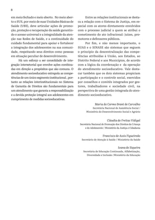 8
em meio fechado e meio aberto. No meio aber-
to o SUS, por meio de suas Unidades Básicas de
Saúde (UBS), deve articular ações de promo-
ção, proteção e recuperação da saúde garantin-
do o acesso universal e a integralidade da aten-
ção nas Redes de Saúde, e a continuidade do
cuidado fundamental para apoiar e fortalecer
a integração dos adolescentes na sua comuni-
dade, respeitando seus direitos como pessoas
em situação peculiar de desenvolvimento.
Há um esforço a ser consolidado de inte-
gração intersetorial que envolve ações combina-
das em direção a propósitos que são comuns. O
atendimento socioeducativo extrapola as compe-
tências de um único segmento institucional , por-
tanto as relações interinstitucionais no Sistema
de Garantia de Direitos são fundamentais para
um atendimento que garanta a responsabilização
e a devida proteção integral aos adolescentes em
cumprimento de medidas socioeducativas.
Entre as relações institucionais se desta-
ca a relação com o Sistema de Justiça, em es-
pecial com os atores diretamente envolvidos
com o processo judicial a quem se atribui o
cometimento do ato infracional: juízes, pro-
motores e defensores públicos.
Por fim, e não menos importante, o
SUAS e o SINASE são sistemas que seguem
o princípio da descentralização das compe-
tências atribuídas à União, aos Estados, ao
Distrito Federal e aos Municípios, de acordo
com a lógica da coordenação e da operação
do atendimento socioeducativo. Vale desta-
car também que os dois sistemas propiciam
a participação e o controle social, exercidos
por conselhos e comitês integrados por ges-
tores, trabalhadores e sociedade civil, na
perspectiva de uma gestão integrada do aten-
dimento socioeducativo.
Maria do Carmo Brant de Carvalho
Secretária Nacional de Assistência Social /
Ministério do Desenvolvimento Social e Agrário
Cláudia de Freitas Vidigal
Secretária Nacional de Promoção dos Direitos da Criança
e do Adolescente / Ministério da Justiça e Cidadania
Francisco de Assis Figueiredo
Secretário de Atenção à Saúde / Ministério da Saúde
Ivana de Siqueira
Secretária de Educação Continuada, Alfabetização,
Diversidade e Inclusão /Ministério da Educação
 