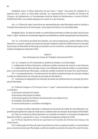 80
Parágrafo único. O Plano Operativo de que trata o “caput” tem prazo de validade de 4
(quatro) anos, e deve, ao final deste período, ser reapresentado no Conselho de Direitos da
Criança e do Adolescente e à Coordenação-Geral de Saúde de Adolescentes e Jovens (CGSAJ/
DAPES/SAS/MS), nos moldes dispostos no anexo II a esta Portaria.
Art. 21. O Plano de Ação Anual deve ser apresentado por cada Município onde se localiza a
Unidade Socioeducativa de Internação, Internação Provisória e/ou Semiliberdade.
Parágrafo único. As ações de saúde e as metas físicas previstas no Plano de Ação Anual de que
tratao“caput”deverãoseratualizadassegundonecessidadesemsaúdedapopulaçãosocioeducativa.
Art. 22. A Secretaria de Saúde dos Estados, em casos excepcionais, poderá elaborar Plano
Operativo e assumir a gestão das ações de atenção integral à saúde de Adolescentes em situação
de privação de liberdade de Município localizado em seu território, mediante pactuação na Co-
missão Intergestores Bipartite (CIB).
Seção II
Das Atribuições do Grupo de Trabalho Intersetorial (GTI)
Art. 23. Compete ao GTI instituído no âmbito do Estado ou do Município:
I - a elaboração de Plano Operativo, conforme modelo constante do anexo II a esta Portaria;
II - a elaboração de Plano de Ação Anual, com definição das ações de saúde e as metas físicas
para o ano de exercício por Município, conforme modelo constante do anexo III a esta Portaria;
III - o acompanhamento e monitoramento da efetiva implementação da atenção integral
à saúde de adolescentes em situação de privação de liberdade; e
IV - realização de diagnóstico da situação de saúde dos adolescentes em situação de priva-
ção de liberdade.
§ 1º Poderão integrar o GTI de que trata o “caput” representantes dos seguintes órgãos
e entidades:
a) Secretaria Estadual de Saúde;
b) Secretaria Municipal de Saúde;
c) Secretaria gestora do Sistema Socioeducativo em âmbito local;
d) unidades socioeducativas; e
e) outras instituições e conselhos estratégicos.
§ 2º Constará no Plano Operativo a indicação da Secretaria de Saúde do ente federativo res-
ponsável pela gestão das ações de saúde para os adolescentes em situação de privação de liberdade.
§ 3º Dar-se-á ciência do Plano Operativo ao Conselho de Saúde e à Comissão Intergestores
Bipartite (CIB) ou, quando for o caso, a Comissão Intergestores Regional (CIR).
§ 4º O Plano Operativo deverá ser aprovado no Conselho de Direitos da Criança e do
Adolescente.
§ 5º A elaboração do Plano de Ação Anual deverá conter as ações de saúde e as metas físicas
para o ano de exercício por Município, conforme modelo constante do anexo III a esta Portaria.
 
