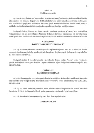 81
Seção III
Do Financiamento
Art. 24. O ente federativo responsável pela gestão das ações de atenção integral à saúde dos
adolescentes em situação de privação de liberdade fará jus a incentivo financeiro de custeio, que
será instituído e pago pelo Ministério da Saúde, para o desenvolvimento dessas ações junto às
unidades socioeducativas de internação, internação provisória e semiliberdade.
Parágrafo único. O incentivo financeiro de custeio de que trata o “caput” será instituído e
regulamentado em ato específico do Ministro de Estado da Saúde e repassado em parcelas men-
sais e iguais pelo Fundo Nacional de Saúde para o Fundo de Saúde do ente federativo beneficiário.
CAPÍTULO IV
DO MONITORAMENTO E AVALIAÇÃO
Art. 25. O monitoramento e a avaliação da implementação da PNAISARI serão realizados
por meio de sistemas de informação oficiais da saúde e do Sistema de Informações para Infân-
cia e Adolescência (SIPIA).
Parágrafo único. O monitoramento e a avaliação de que trata o “caput” serão realizados
pelo Ministério da Saúde, por meio do Departamento de Ações Programáticas Estratégicas (DA-
PES/SAS/MS).
CAPÍTULO V
DAS DISPOSIÇÕES FINAIS
Art. 26. Os casos não previstos nesta Portaria, relativos à atenção à saúde em favor dos
adolescentes em cumprimento de medida socioeducativa, serão analisados pela CGSAJ/DA-
PES/SAS/MS.
Art. 27. As ações de saúde previstas nesta Portaria serão integrados aos Planos de Saúde
Estaduais, do Distrito Federal e Municipais, observada a legislação local específica.
Art. 28. Esta Portaria entra em vigor na data de sua publicação.
ARTHUR CHIORO
 