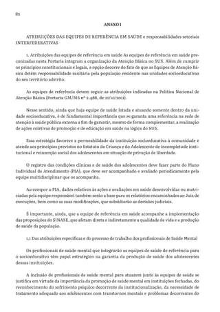 82
ANEXO I
ATRIBUIÇÕES DAS EQUIPES DE REFERÊNCIA EM SAÚDE e responsabilidades setoriais
INTERFEDERATIVAS
1. Atribuições das equipes de referência em saúde As equipes de referência em saúde pre-
conizadas nesta Portaria integram a organização da Atenção Básica no SUS. Além de cumprir
os princípios constitucionais e legais, a opção decorre do fato de que as Equipes de Atenção Bá-
sica detêm responsabilidade sanitária pela população residente nas unidades socioeducativas
do seu território adstrito.
As equipes de referência devem seguir as atribuições indicadas na Política Nacional de
Atenção Básica (Portaria GM/MS nº 2.488, de 21/10/2011).
Nesse sentido, ainda que haja equipe de saúde lotada e atuando somente dentro da uni-
dade socioeducativa, é de fundamental importância que se garanta uma referência na rede de
atenção à saúde pública externa a fim de garantir, mesmo de forma complementar, a realização
de ações coletivas de promoção e de educação em saúde na lógica do SUS.
Essa estratégia favorece a permeabilidade da instituição socioeducativa à comunidade e
atende aos princípios previstos no Estatuto da Criança e do Adolescente de incompletude insti-
tucional e reinserção social dos adolescentes em situação de privação de liberdade.
O registro das condições clínicas e de saúde dos adolescentes deve fazer parte do Plano
Individual de Atendimento (PIA), que deve ser acompanhado e avaliado periodicamente pela
equipe multidisciplinar que os acompanha.
Ao compor o PIA, dados relativos às ações e avaliações em saúde desenvolvidas ou matri-
ciadas pela equipe responsável também serão a base para os relatórios encaminhados ao Juiz de
execuções, bem como as suas modificações, que subsidiarão as decisões judiciais.
É importante, ainda, que a equipe de referência em saúde acompanhe a implementação
das proposições do SINASE, que afetam direta e indiretamente a qualidade de vida e a produção
de saúde da população.
1.1 Das atribuições específicas e do processo de trabalho dos profissionais de Saúde Mental
Os profissionais de saúde mental que integrarão as equipes de saúde de referência para
o socioeducativo têm papel estratégico na garantia da produção de saúde dos adolescentes
dessas instituições.
A inclusão de profissionais de saúde mental para atuarem junto às equipes de saúde se
justifica em virtude da importância da promoção de saúde mental em instituições fechadas, do
reconhecimento do sofrimento psíquico decorrente da institucionalização, da necessidade de
tratamento adequado aos adolescentes com transtornos mentais e problemas decorrentes do
 
