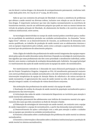 83
uso de álcool e outras drogas e da demanda de acompanhamento psicossocial, conforme indi-
cação dada pelos Arts. 60 e 64 da Lei nº 12.594, de 18/01/2012.
Sabe-se que nos contextos de privação de liberdade é comum a existência de problemas
que afetam a saúde mental em diversas ordens, inclusive com relação ao uso de álcool e ou-
tras drogas. É importante esclarecer que isso não implica necessariamente na ocorrência de
transtornos mentais, mas de um sofrimento psíquico que pode ser mais ou menos intenso em
virtude da própria privação de liberdade, do afastamento da família e do convívio social, da
violência institucional, entre outros.
As tecnologias desenvolvidas no campo da saúde mental podem contribuir para a melho-
ria na qualidade da assistência prestada nas unidades socioeducativas. As chamadas “tecno-
logias leves” referem- se ao desenvolvimento de vínculos, ao acolhimento de demandas com
escuta qualificada, ao trabalho de produção de saúde mental com os adolescentes internos e
com as equipes responsáveis pelo cuidado, assim como a atenção a aspectos da dinâmica insti-
tucional que são produtores de adoecimento psíquico.
Toda a lógica de trabalho dos profissionais de saúde mental integrantes das equipes respon-
sáveis pelas ações de saúde elencadas nestas diretrizes é baseada na estratégia do matriciamento.
Isso significa que esses profissionais não têm como prioridade o atendimento individual, ambu-
latorial, nem mesmo a realização de avaliações demandadas pelo Judiciário. Seu papel principal
é o matriciamento das ações de saúde mental junto às equipes da saúde e do socioeducativo.
Por matriciamento entende-se: i) discussão de casos clínicos;ii) participação na elabora-
ção do Projeto Terapêutico Singular, integrado ao PIA; iii) atendimento psicossocial conjunto
com outros profissionais da unidade socioeducativa e da rede intersetorial; iv) colaboração nas
intervenções terapêuticas da equipe de Atenção Básica de referência e de outros serviços de
saúde necessários; v) agenciamento dos casos de saúde mental na rede, de modo a garantir a
atenção integral à saúde; vi) realização de visitas domiciliares conjuntas.
São atribuições dos profissionais de saúde mental e da equipe de saúde:
1) Realização de análise da situação de saúde mental da população socioeducativa para o
planejamento das intervenções;
2) Articulação das redes de saúde e intersetorial disponíveis no território para atenção à
saúde mental dos adolescentes;
3) Avaliação psicossocial dos adolescentes com indícios de transtorno mental e/ou agen-
ciamento dos casos que dela necessitem na Rede de Atenção à Saúde;
4) Elaboração de estratégias de intervenção em saúde mental, em conjunto com a equipe
de saúde responsável e a equipe do socioeducativo, a partir das demandas mais prevalentes;
5) Desenvolvimento de ações e articulação com a rede para atenção à saúde e cuidados
com as equipes que atendem às unidades socioeducativas;
6) Fomento a discussões sobre a medicalização dos problemas de saúde mental no sistema
socioeducativo;
7) Incentivo a intervenções e discussões sobre a dinâmica institucional para a produção de
saúde mental no sistema socioeducativo;
 