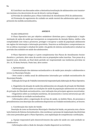 84
8) Contribuir nas discussões sobre a desinstitucionalização de adolescentes com transtor-
nos mentais e/ou decorrentes do uso de álcool e outras drogas;
9) Provisão de subsídios para o Plano Individual de Atendimento (PIA) do adolescente;
10) Promoção do seguimento do cuidado em saúde mental dos adolescentes após o cum-
primento da medida socioeducativa.
ANEXO II
PLANO OPERATIVO
O Plano Operativo tem por objetivo estabelecer diretrizes para a implantação e imple-
mentação de ações de saúde que incorporem os componentes da Atenção Básica, média e alta
complexidade com vistas a promover, proteger e recuperar a saúde da população adolescente
em regime de internação e internação provisória. Descreve as atribuições e compromissos en-
tre as esferas municipal e estadual de saúde e da gestão do sistema socioeducativo estadual na
provisão dos cuidados em saúde dos adolescentes.
O Plano Operativo integra e é parte complementar dos Planos de Atendimento Socioe-
ducativo e, portanto, deve estar de acordo com as proposições neles inscritas. Tem prazo de 4
(quatro) anos, devendo, ao final deste período ser reapresentado nas instâncias previstas no
Art. 16, III desta Portaria. Posto isso, deve conter:
1. Apresentação
- Contextualização dos sistemas socioeducativo e de saúde para atenção a adolescentes e
jovens no Município/Estado;
- Deve conter a média anual de adolescentes internados por unidade socioeducativa do
Município/Estado;
- Indicação do Grupo de Trabalho intersetorial responsável pela elaboração do Plano Operativo.
2. Diagnóstico da situação de saúde dos adolescentes em situação de privação de liberdade:
- Informações gerais sobre as condições de saúde da população adolescente em situação
de privação de liberdade socioeducativa, com indicação dos principais agravos encontrados;
- Diagnóstico sobre as condições sanitárias, de saneamento e outras estruturais que afe-
tam a salubridade na unidade socioeducativa;
- Informações sobre a organização do serviço de saúde, no âmbito físico, de processos e
procedimentos com descrição dos ambientes disponíveis na Unidade socioeducativa, se houver.
3. Coordenação das Ações de Saúde:
Descrição de como as Secretarias Municipal e Estadual de Saúde, em parceria com a Secre-
taria Gestora do Sistema Socioeducativo, irão coordenar o processo de implantação das diretrizes
e de como pretendem gerir o Plano Operativo, com explicitação de competências e atribuições.
4. Equipe responsável pelo desenvolvimento das ações de saúde em cada unidade so-
cioeducativa:
- Informações sobre a Rede de Atenção á Saúde disponível no território;
 