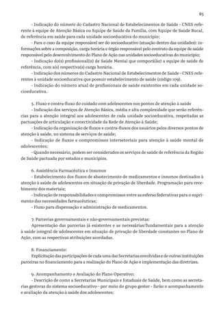 85
- Indicação do número do Cadastro Nacional de Estabelecimentos de Saúde - CNES refe-
rente à equipe de Atenção Básica ou Equipe de Saúde da Família, com Equipe de Saúde Bucal,
de referência em saúde para cada unidade socioeducativa do município;
- Para o caso da equipe responsável ser do socioeducativo (atuação dentro das unidades): in-
formações sobre a composição, carga horária e órgão responsável pelo contrato da equipe de saúde
responsável pelo desenvolvimento do Plano de Ação nas unidades socioeducativas do município;
- Indicação do(s) profissional(is) de Saúde Mental que comporá(ão) a equipe de saúde de
referência, com a(s) respectiva(s) carga horária.
- Indicação dos números do Cadastro Nacional de Estabelecimentos de Saúde - CNES refe-
rentes à unidade socioeducativa que possuir estabelecimento de saúde (código 109).
- Indicação do número atual de profissionais de saúde existentes em cada unidade so-
cioeducativa.
5. Fluxo e contra-fluxo do cuidado com adolescentes nos pontos de atenção à saúde
- Indicação dos serviços de Atenção Básica, média e alta complexidade que serão referên-
cias para a atenção integral aos adolescentes de cada unidade socioeducativa, respeitadas as
pactuações de articulação e conectividade da Rede de Atenção à Saúde;
- Indicação da organização de fluxos e contra-fluxos dos usuários pelos diversos pontos de
atenção à saúde, no sistema de serviços de saúde;
- Indicação de fluxos e compromissos intersetoriais para atenção à saúde mental de
adolescentes;
- Quando necessário, podem ser considerados os serviços de saúde de referência da Região
de Saúde pactuada por estados e municípios.
6. Assistência Farmacêutica e Insumos
- Estabelecimento dos fluxos de abastecimento de medicamentos e insumos destinados à
atenção à saúde de adolescentes em situação de privação de liberdade. Programação para rece-
bimento dos materiais;
- Indicação de responsabilidades e compromissos entre as esferas federativas para o supri-
mento das necessidades farmacêuticas;
- Fluxo para dispensação e administração de medicamentos.
7. Parcerias governamentais e não-governamentais previstas:
Apresentação das parcerias já existentes e as necessárias/fundamentais para a atenção
à saúde integral de adolescentes em situação de privação de liberdade constantes no Plano de
Ação, com as respectivas atribuições acordadas.
8. Financiamento:
Explicitação das participações de cada uma das Secretarias envolvidas e de outras instituições
parceiras no financiamento para a realização do Plano de Ação e implementação das diretrizes.
9. Acompanhamento e Avaliação do Plano Operativo:
- Descrição de como a Secretarias Municipais e Estaduais de Saúde, bem como as secreta-
rias gestoras do sistema socioeducativo - por meio do grupo gestor - farão o acompanhamento
e avaliação da atenção à saúde dos adolescentes;
 