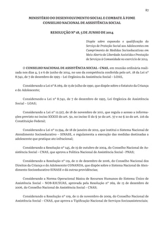 87
MINISTÉRIO DO DESENVOLVIMENTO SOCIAL E COMBATE À FOME
CONSELHO NACIONAL DE ASSISTÊNCIA SOCIAL
RESOLUÇÃO Nº 18, 5 DE JUNHO DE 2014
Dispõe sobre expansão e qualificação do
Serviço de Proteção Social aos Adolescentes em
Cumprimento de Medidas Socioeducativas em
Meio Aberto de Liberdade Assistida e Prestação
de Serviços à Comunidade no exercício de 2014
O CONSELHO NACIONAL DE ASSISTÊNCIA SOCIAL - CNAS, em reunião ordinária reali-
zada nos dias 4, 5 e 6 de junho de 2014, no uso da competência conferida pelo art. 18 da Lei nº
8.742, de 7 de dezembro de 1993 – Lei Orgânica da Assistência Social – LOAS,
Considerando a Lei nº 8.069, de 13 de julho de 1990, que dispõe sobre o Estatuto da Criança
e do Adolescente;
Considerando a Lei nº 8.742, de 7 de dezembro de 1993, Lei Orgânica de Assistência
Social – LOAS;
Considerando a Lei nº 12.527, de 18 de novembro de 2011, que regula o acesso a informa-
ções previsto no inciso XXXIII do art. 5o, no inciso II do § 3o do art. 37 e no § 2o do art. 216 da
Constituição Federal;
Considerando a Lei nº 12.594, de 18 de janeiro de 2012, que institui o Sistema Nacional de
Atendimento Socioeducativo – SINASE, e regulamenta a execução das medidas destinadas a
adolescente que pratique ato infracional;
Considerando a Resolução nº 145, de 15 de outubro de 2004, do Conselho Nacional de As-
sistência Social – CNAS, que aprova a Política Nacional de Assistência Social - PNAS;
Considerando a Resolução nº 119, de 11 de dezembro de 2006, do Conselho Nacional dos
Direitos da Criança e do Adolescente CONANDA, que dispõe sobre o Sistema Nacional de Aten-
dimento Socioeducativo-SINASE e dá outras providências;
Considerando a Norma Operacional Básica de Recursos Humanos do Sistema Único de
Assistência Social – NOB-RH/SUAS, aprovada pela Resolução nº 269, de 13 de dezembro de
2006, do Conselho Nacional de Assistência Social – CNAS;
Considerando a Resolução nº 109, de 11 de novembro de 2009, do Conselho Nacional de
Assistência Social – CNAS, que aprova a Tipificação Nacional de Serviços Socioassistenciais;
 