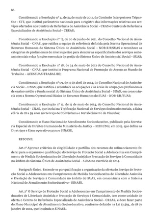 88
Considerando a Resolução nº 4, de 24 de maio de 2011, da Comissão Intergestores Tripar-
tite – CIT, que institui parâmetros nacionais para o registro das informações relativas aos ser-
viços ofertados nos Centros de Referência de Assistência Social - CRAS e Centros de Referência
Especializados de Assistência Social – CREAS;
Considerando a Resolução nº 17, de 20 de junho de 2011, do Conselho Nacional de Assis-
tência Social – CNAS, que ratifica a equipe de referência definida pela Norma Operacional de
Recursos Humanos do Sistema Único de Assistência Social – NOB-RH/SUAS e reconhece as
categorias de profissionais de nível superior para atender as especificidades dos serviços socio-
assistenciais e das funções essenciais de gestão do Sistema Único de Assistencial Social – SUAS;
Considerando a Resolução nº 18, de 24 de maio de 2012 do Conselho Nacional de Assis-
tência Social – CNAS, que institui o Programa Nacional de Promoção do Acesso ao Mundo do
Trabalho – ACESSUAS-TRABALHO;
Considerando a Resolução nº 09, de 15 de abril de 2014, do Conselho Nacional de Assistên-
cia Social – CNAS, que Ratifica e reconhece as ocupações e as áreas de ocupações profissionais
de ensino médio e fundamental do Sistema Único de Assistência Social – SUAS, em consonân-
cia com a Norma Operacional Básica de Recursos Humanos do SUAS – NOB-RH/SUAS;
Considerando a Resolução nº 13, de 13 de maio de 2014, do Conselho Nacional de Assis-
tência Social – CNAS, que inclui na Tipificação Nacional de Serviços Socioassistenciais, a faixa
etária de 18 a 59 anos no Serviço de Convivência e Fortalecimento de Vínculos;
Considerando o Plano Nacional de Atendimento Socioeducativo, publicado pela Secreta-
ria Especial de Direitos Humanos do Ministério da Justiça – SEDH/MJ, em 2013, que define as
Diretrizes e Eixos operativos para o SINASE,
RESOLVE:
Art.1º Aprovar critérios de elegibilidade e partilha dos recursos do cofinanciamento fe-
deral para a expansão e qualificação do Serviço de Proteção Social a Adolescentes em Cumpri-
mento de Medida Socioeducativa de Liberdade Assistida e Prestação de Serviços à Comunidade
no âmbito do Sistema Único de Assistência Social – SUAS no exercício de 2014.
Parágrafo Único. Entende-se por qualificação a organização da oferta do Serviço de Prote-
ção Social a Adolescentes em Cumprimento de Medida Socioeducativa de Liberdade Assistida
e Prestação de Serviços à Comunidade no âmbito do SUAS, em consonância com o Sistema
Nacional de Atendimento Socioeducativo - SINASE.
Art.2º O Serviço de Proteção Social a Adolescentes em Cumprimento de Medida Socioe-
ducativa de Liberdade Assistida e Prestação de Serviços à Comunidade, tem como unidade de
oferta o Centro de Referência Especializado de Assistência Social - CREAS, e deve fazer parte
do Plano Municipal de Atendimento Socioeducativo, conforme definido na Lei 12.594, de 18 de
janeiro de 2012, que instituiu o SINASE.
 