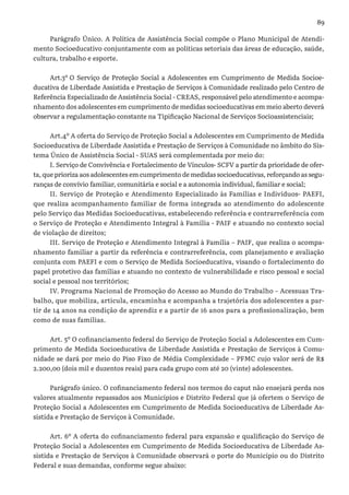 89
Parágrafo Único. A Política de Assistência Social compõe o Plano Municipal de Atendi-
mento Socioeducativo conjuntamente com as políticas setoriais das áreas de educação, saúde,
cultura, trabalho e esporte.
Art.3º O Serviço de Proteção Social a Adolescentes em Cumprimento de Medida Socioe-
ducativa de Liberdade Assistida e Prestação de Serviços à Comunidade realizado pelo Centro de
Referência Especializado de Assistência Social - CREAS, responsável pelo atendimento e acompa-
nhamento dos adolescentes em cumprimento de medidas socioeducativas em meio aberto deverá
observar a regulamentação constante na Tipificação Nacional de Serviços Socioassistenciais;
Art.4º A oferta do Serviço de Proteção Social a Adolescentes em Cumprimento de Medida
Socioeducativa de Liberdade Assistida e Prestação de Serviços à Comunidade no âmbito do Sis-
tema Único de Assistência Social - SUAS será complementada por meio do:
I. Serviço de Convivência e Fortalecimento de Vínculos- SCFV a partir da prioridade de ofer-
ta, que prioriza aos adolescentes em cumprimento de medidas socioeducativas, reforçando as segu-
ranças de convívio familiar, comunitária e social e a autonomia individual, familiar e social;
II. Serviço de Proteção e Atendimento Especializado às Famílias e Indivíduos- PAEFI,
que realiza acompanhamento familiar de forma integrada ao atendimento do adolescente
pelo Serviço das Medidas Socioeducativas, estabelecendo referência e contrarreferência com
o Serviço de Proteção e Atendimento Integral à Família - PAIF e atuando no contexto social
de violação de direitos;
III. Serviço de Proteção e Atendimento Integral à Família – PAIF, que realiza o acompa-
nhamento familiar a partir da referência e contrarreferência, com planejamento e avaliação
conjunta com PAEFI e com o Serviço de Medida Socioeducativa, visando o fortalecimento do
papel protetivo das famílias e atuando no contexto de vulnerabilidade e risco pessoal e social
social e pessoal nos territórios;
IV. Programa Nacional de Promoção do Acesso ao Mundo do Trabalho – Acessuas Tra-
balho, que mobiliza, articula, encaminha e acompanha a trajetória dos adolescentes a par-
tir de 14 anos na condição de aprendiz e a partir de 16 anos para a profissionalização, bem
como de suas famílias.
Art. 5º O cofinanciamento federal do Serviço de Proteção Social a Adolescentes em Cum-
primento de Medida Socioeducativa de Liberdade Assistida e Prestação de Serviços à Comu-
nidade se dará por meio do Piso Fixo de Média Complexidade – PFMC cujo valor será de R$
2.200,00 (dois mil e duzentos reais) para cada grupo com até 20 (vinte) adolescentes.
Parágrafo único. O cofinanciamento federal nos termos do caput não ensejará perda nos
valores atualmente repassados aos Municípios e Distrito Federal que já ofertem o Serviço de
Proteção Social a Adolescentes em Cumprimento de Medida Socioeducativa de Liberdade As-
sistida e Prestação de Serviços à Comunidade.
Art. 6º A oferta do cofinanciamento federal para expansão e qualificação do Serviço de
Proteção Social a Adolescentes em Cumprimento de Medida Socioeducativa de Liberdade As-
sistida e Prestação de Serviços à Comunidade observará o porte do Município ou do Distrito
Federal e suas demandas, conforme segue abaixo:
 