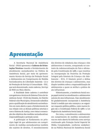 9
A Secretaria Nacional de Assistência
Social - SNAS apresenta o Caderno de Orien-
tações Técnicas visando o fortalecimento do
atendimento socioeducativo na Política de
Assistência Social, por meio do aprimora-
mento técnico do Serviço de Proteção Social
a Adolescentes em Cumprimento de Medida
Socioeducativa de Liberdade Assistida - LA e
de Prestação de Serviço à Comunidade – PSC,
que será denominado, neste caderno, Serviço
de MSE em Meio Aberto.
A finalidade deste caderno é contribuir
com gestores e técnicos do Sistema Único de As-
sistência Social - SUAS dos Estados, do Distrito
Federal e dos Municípios, fornecendo subsídios
para a qualificação do atendimento socioeduca-
tivo em meio aberto e para o fortalecimento de
sua relação com as demais políticas setoriais e
com o Sistema de Justiça, com vistas à consecu-
ção dos objetivos das medidas socioeducativas:
responsabilização e proteção social.
A publicação se fundamenta no prin-
cípio legal de que adolescentes em cumpri-
mento de medidas socioeducativas também
são sujeitos de direitos. O reconhecimento
dos direitos de cidadania das crianças e dos
adolescentes é recente, conquistado no con-
texto da redemocratização do País e afirma-
do pela Constituição de 1988, o que resultou
na incorporação da Doutrina da Proteção
Integral pelo Estatuto da Criança e do Ado-
lescente - ECA. O Estatuto prevê a defesa
dos direitos de crianças e adolescentes, mas
dispõe também sobre a responsabilização de
adolescentes a quem se atribui a prática de
ato infracional.
Historicamente, a Assistência Social ocu-
pa papel central no atendimento a adolescentes
autores de atos infracionais. Esse atendimento
foi gradativamente incorporado à Assistência
Social à medida que esta começou a se organi-
zar enquanto política pública, cujos marcos le-
gais são a Constituição Federal de 1988 e a Lei
Orgânica da Assistência Social (1993).
Em 2004, o atendimento a adolescentes
em cumprimento de medidas socioeducati-
vas em meio aberto foi definido como serviço
continuado pela Proteção Social Especial de
Média Complexidade, conforme estabeleci-
do na Política Nacional de Assistência Social
Apresentação
 