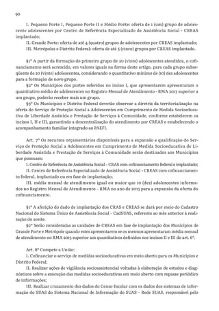 90
I. Pequeno Porte I, Pequeno Porte II e Médio Porte: oferta de 1 (um) grupo de adoles-
cente adolescentes por Centro de Referência Especializado de Assistência Social - CREAS
implantado;
II. Grande Porte: oferta de até 4 (quatro) grupos de adolescentes por CREAS implantado;
III. Metrópoles e Distrito Federal: oferta de até 5 (cinco) grupos por CREAS implantado.
§1º A partir da formação do primeiro grupo de 20 (vinte) adolescentes atendidos, o cofi-
nanciamento será acrescido, em valores iguais na forma deste artigo, para cada grupo subse-
qüente de 20 (vinte) adolescentes, considerando o quantitativo mínimo de (10) dez adolescentes
para a formação de novo grupo.
§2º Os Municípios dos portes referidos no inciso I, que apresentarem apresentaram o
quantitativo médio de adolescentes no Registro Mensal de Atendimento - RMA 2013 superior a
um grupo, poderão receber mais um grupo.
§3º Os Municípios e Distrito Federal deverão observar a diretriz da territorialização na
oferta do Serviço de Proteção Social a Adolescentes em Cumprimento de Medida Socioeduca-
tiva de Liberdade Assistida e Prestação de Serviços à Comunidade, conforme estabelecem os
incisos I, II e III, garantindo a descentralização do atendimento por CREAS e estabelecendo o
acompanhamento familiar integrado ao PAEFI.
Art. 7º Os recursos orçamentários disponíveis para a expansão e qualificação do Ser-
viço de Proteção Social a Adolescentes em Cumprimento de Medida Socioeducativa de Li-
berdade Assistida e Prestação de Serviços à Comunidade serão destinados aos Municípios
que possuam:
I. Centro de Referência de Assistência Social – CRAS com cofinanciamento federal e implantado;
II. Centro de Referência Especializado de Assistência Social - CREAS com cofinanciamen-
to federal, implantado ou em fase de implantação;
III. média mensal de atendimento igual ou maior que 10 (dez) adolescentes informa-
dos no Registro Mensal de Atendimento – RMA no ano de 2013 para a expansão da oferta do
cofinanciamento.
§1º A aferição do dado de implantação dos CRAS e CREAS se dará por meio do Cadastro
Nacional do Sistema Único de Assistência Social – CadSUAS, referente ao mês anterior à reali-
zação do aceite.
§2º Serão consideradas as unidades de CREAS em fase de implantação dos Municípios de
Grande Porte e Metrópole quando estes apresentarem se os mesmos apresentaram média mensal
de atendimento no RMA 2013 superior aos quantitativos definidos nos incisos II e III do art. 6º.
Art. 8º Compete a União:
I. Cofinanciar o serviço de medidas socioeducativas em meio aberto para os Municípios e
Distrito Federal;
II. Realizar ações de vigilância socioassistencial voltadas à elaboração de estudos e diag-
nósticos sobre a execução das medidas socioeducativas em meio aberto com repasse periódico
de informações;
III. Realizar cruzamento dos dados do Censo Escolar com os dados dos sistemas de infor-
mação do SUAS do Sistema Nacional de Informação do SUAS – Rede SUAS, responsável pelo
 
