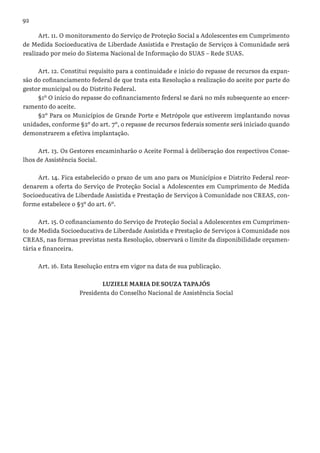 92
Art. 11. O monitoramento do Serviço de Proteção Social a Adolescentes em Cumprimento
de Medida Socioeducativa de Liberdade Assistida e Prestação de Serviços à Comunidade será
realizado por meio do Sistema Nacional de Informação do SUAS – Rede SUAS.
Art. 12. Constitui requisito para a continuidade e início do repasse de recursos da expan-
são do cofinanciamento federal de que trata esta Resolução a realização do aceite por parte do
gestor municipal ou do Distrito Federal.
§1º O início do repasse do cofinanciamento federal se dará no mês subsequente ao encer-
ramento do aceite.
§2º Para os Municípios de Grande Porte e Metrópole que estiverem implantando novas
unidades, conforme §2º do art. 7º, o repasse de recursos federais somente será iniciado quando
demonstrarem a efetiva implantação.
Art. 13. Os Gestores encaminharão o Aceite Formal à deliberação dos respectivos Conse-
lhos de Assistência Social.
Art. 14. Fica estabelecido o prazo de um ano para os Municípios e Distrito Federal reor-
denarem a oferta do Serviço de Proteção Social a Adolescentes em Cumprimento de Medida
Socioeducativa de Liberdade Assistida e Prestação de Serviços à Comunidade nos CREAS, con-
forme estabelece o §3º do art. 6º.
Art. 15. O cofinanciamento do Serviço de Proteção Social a Adolescentes em Cumprimen-
to de Medida Socioeducativa de Liberdade Assistida e Prestação de Serviços à Comunidade nos
CREAS, nas formas previstas nesta Resolução, observará o limite da disponibilidade orçamen-
tária e financeira.
Art. 16. Esta Resolução entra em vigor na data de sua publicação.
LUZIELE MARIA DE SOUZA TAPAJÓS
Presidenta do Conselho Nacional de Assistência Social
 