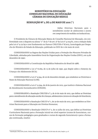 93
MINISTÉRIO DA EDUCAÇÃO
CONSELHO NACIONAL DE EDUCAÇÃO
CÂMARA DE EDUCAÇÃO BÁSICA
RESOLUÇÃO Nº 3, DE 13 DE MAIO DE 2016 (*1
)
Define Diretrizes Nacionais para o
atendimento escolar de adolescentes e jovens
em cumprimento de medidas socioeducativas.
O Presidente da Câmara de Educação Básica do Conselho Nacional de Educação, em con-
formidade com o disposto na alínea “c” do § 1º do art. 9º da Lei nº 4.024/61, com a redação dada
pela Lei nº 9.131/95 e com fundamento no Parecer CNE/CEB nº 8/2015, homologado por Despa-
cho do Ministro de Estado da Educação, publicado no DOU de 11 de maio de 2016:
CONSIDERANDO as Regras das Nações Unidas para a Proteção dos Menores Privados de
Liberdade, adotadas pela Assembleia Geral da Organização das Nações Unidas (ONU), em 14 de
dezembro de 1990;
CONSIDERANDO a Constituição da República Federativa do Brasil de 1988;
CONSIDERANDO a Lei nº 8.069, de 13 de julho de 1990, que dispõe sobre o Estatuto da
Criança e do Adolescente (ECA);
CONSIDERANDO a Lei nº 9.394, de 20 de dezembro de1996, que estabelece as Diretrizes e
Bases da Educação Nacional (LDB);
CONSIDERANDO a Lei nº 12.594, de 18 de janeiro de 2012, que institui o Sistema Nacional
de Atendimento Socioeducativo (SINASE);
CONSIDERANDO a Resolução CNE/CEB nº 3, de 16 de maio de 2012, que define as Diretrizes
paraoatendimentodeeducaçãoescolardecrianças,adolescentesejovensemsituaçãodeitinerância;
CONSIDERANDO a Resolução CNE/CP nº 1, de 30 de maio de 2012, que estabelece as Dire-
trizes Nacionais para a Educação em Direitos Humanos;
CONSIDERANDO a Resolução CNE/CP nº 2, de 1o julho de 2015, que define as Diretrizes
Curriculares Nacionais para a formação inicial em nível superior (cursos de licenciatura, cur-
sos de formação pedagógica para graduados e cursos de segunda licenciatura) e para a forma-
ção continuada, resolve:
* Resolução CNE/CEB 3/2016. Diário Oficial da União, Brasília, 16 de maio de 2016, Seção 1, p. 6
 