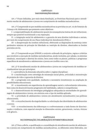 94
CAPÍTULO I
DAS DISPOSIÇÕES GERAIS
Art. 1º Ficam definidas, por meio desta Resolução, as Diretrizes Nacionais para o atendi-
mento escolar de adolescentes e jovens em cumprimento de medidas socioeducativas.
Art. 2º Compreende-se por medidas socioeducativas as previstas no art. 112 do Estatuto da
Criança e do Adolescente que possuem como objetivos:
I - a responsabilização do adolescente quanto às consequências lesivas do ato infracional,
sempre que possível incentivando a sua reparação;
II - a integração social do adolescente e a garantia de seus direitos individuais e sociais,
por meio do cumprimento de seu Plano Individual de Atendimento (PIA); e
III - a desaprovação da conduta infracional, efetivando as disposições da sentença como
parâmetro máximo de privação de liberdade ou restrição de direitos, observados os limites
previstos em lei.
Art. 3º Compreende-se por SINASE o conjunto ordenado de princípios, regras e critérios
que envolvem a execução de medidas socioeducativas, sendo incluídos, por adesão, os sistemas
estaduais, municipais e distrital de ensino, bem como todos os planos, políticas e programas
específicos de atendimento a adolescentes e jovens em conflito com a lei.
Art. 4º O atendimento escolar de adolescentes e jovens em cumprimento de medidas so-
cioeducativas tem por princípios:
I - a prevalência da dimensão educativa sobre o regime disciplinar;
II - a escolarização como estratégia de reinserção social plena, articulada à reconstrução
de projetos de vida e à garantia de direitos;
III - a progressão com qualidade, mediante o necessário investimento na ampliação de
possibilidades educacionais;
IV - o investimento em experiências de aprendizagem social e culturalmente relevantes,
bem como do desenvolvimento progressivo de habilidades, saberes e competências;
V - o desenvolvimento de estratégias pedagógicas adequadas às necessidades de aprendi-
zagem de adolescentes e jovens, em sintonia com o tipo de medida aplicada;
VI - a prioridade de adolescentes e jovens em atendimento socioeducativo nas políticas
educacionais;
VII - o reconhecimento da singularidade e a valorização das identidades de adolescentes
e jovens;
VIII - o reconhecimento das diferenças e o enfrentamento a toda forma de discrimi-
nação e violência, com especial atenção às dimensões sociais, geracionais, raciais, étnicas
e de gênero.
CAPÍTULO II
DA COOPERAÇÃO, COLABORAÇÃO E INTERSETORIALIDADE
Art. 5º Para a oferta, a qualificação e a consolidação do atendimento escolar de adolescen-
tes e jovens em cumprimento de medidas socioeducativas, os diferentes entes federados, em
 