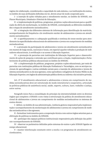 95
regime de colaboração, considerando a capacidade de cada sistema, e as instituições de ensino,
no âmbito de suas atribuições definidas em lei, devem atuar de modo cooperado para:
I - a inserção de ações voltadas para o atendimento escolar, no âmbito do SINASE, nos
Planos Municipais, Estaduais e Distrital de Educação;
II - a implementação de políticas, programas, projetos e ações educacionais para a qualifi-
cação da oferta de escolarização, no âmbito do SINASE, contemplando as diferentes modalida-
des e etapas do atendimento socioeducativo;
III - a integração dos diferentes sistemas de informação para identificação da matrícula,
acompanhamento da frequência e do rendimento escolar de adolescentes e jovens em atendi-
mento socioeducativo;
IV - o aperfeiçoamento e a adequação qualificada e contínua do censo escolar para aten-
dimento às especificidades educacionais de adolescentes e jovens em cumprimento de medidas
socioeducativas;
V - a promoção da participação de adolescentes e jovens em atendimento socioeducativo
em exames de larga escala, nacionais e locais, em especial aqueles voltados à produção de indi-
cadores educacionais, à certificação e ao acesso à Educação Superior;
VI - a promoção de parcerias com instituições de Educação Superior para o desenvolvi-
mento de ações de pesquisa e extensão que contribuam para a criação, implementação e forta-
lecimento de políticas públicas educacionais no âmbito do SINASE;
VII - a implementação de políticas, programas, projetos e ações educacionais, por meio de
parcerias com instituições públicas de Educação Profissional e Tecnológica, com os serviços na-
cionais de aprendizagem e outras entidades sociais para a inserção de adolescentes e jovens do
sistema socioeducativo ou de seus egressos, como aprendizes e estagiários do Ensino Médio ou da
Educação Superior, em órgãos da administração pública direta ou indireta e da iniciativa privada.
Art. 6º O atendimento educacional a adolescentes e jovens em cumprimento de me-
didas socioeducativas deve ser estruturado de modo intersetorial e cooperativo, articulado
às políticas públicas de assistência social, saúde, esporte, cultura, lazer, trabalho e justiça,
entre outras.
Paragrafo único Para a consolidação do princípio da intersetorialidade entre os diversos
órgãos que compõem o SINASE e com vistas à estruturação da política de atendimento educa-
cional de adolescentes e jovens em cumprimento de medidas socioeducativas os sistemas de
ensino devem:
I - definir, no âmbito de sua administração, instância gestora responsável pela implemen-
tação e acompanhamento da escolarização de adolescentes e jovens em cumprimento de medi-
das socioeducativas e dos egressos;
II - formalizar instrumentos para a cooperação técnica com outros órgãos setoriais para a
efetivação de políticas no âmbito do SINASE;
III - participar dos espaços políticos institucionais responsáveis pela definição das políti-
cas e acompanhamento do SINASE;
IV - observar os parâmetros definidos pelos sistemas de ensino e pelo SINASE ligados ao
campo educacional;
V - manter interlocução constante entre a escola e os programas de atendimento so-
cioeducativo;
 