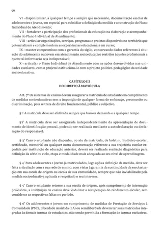 96
VI - disponibilizar, a qualquer tempo e sempre que necessário, documentação escolar de
adolescentes e jovens, em especial para subsidiar a definição da medida e a construção do Plano
Individual de Atendimento;
VII - fortalecer a participação dos profissionais da educação na elaboração e acompanha-
mento do Plano Individual de Atendimento;
VIII - articular organizações, serviços, programas e projetos disponíveis no território que
potencializem e complementem as experiências educacionais em curso;
IX - manter compromisso com a garantia do sigilo, conservando dados referentes à situ-
ação do adolescente ou jovem em atendimento socioeducativo restritos àqueles profissionais a
quem tal informação seja indispensável;
X - articular o Plano Individual de Atendimento com as ações desenvolvidas nas uni-
dades escolares, com o projeto institucional e com o projeto político-pedagógico da unidade
socioeducativa.
CAPÍTULO III
DO DIREITO À MATRÍCULA
Art. 7º Os sistemas de ensino devem assegurar a matrícula de estudante em cumprimento
de medidas socioeducativas sem a imposição de qualquer forma de embaraço, preconceito ou
discriminação, pois se trata de direito fundamental, público e subjetivo.
§	1° A matrícula deve ser efetivada sempre que houver demanda e a qualquer tempo.
§	2° A matrícula deve ser assegurada independentemente da apresentação de docu-
mento de identificação pessoal, podendo ser realizada mediante a autodeclaração ou decla-
ração do responsável.
§ 3° Caso o estudante não disponha, no ato da matrícula, de boletim, histórico escolar,
certificado, memorial ou qualquer outra documentação referente a sua trajetória escolar ex-
pedida por instituição de educação anterior, deverá ser realizada avaliação diagnóstica para
definição da série ou ciclo, etapa e modalidade mais adequada ao seu nível de aprendizagem.
§ 4° Para adolescentes e jovens já matriculados, logo após a definição da medida, deve ser
feita articulação com a sua rede de ensino, com vistas à garantia da continuidade da escolariza-
ção em sua escola de origem ou escola de sua comunidade, sempre que não inviabilizado pela
medida socioeducativa aplicada e respeitado o seu interesse.
§ 5° Caso o estudante retorne a sua escola de origem, após cumprimento de internação
provisória, a instituição de ensino deve viabilizar a recuperação do rendimento escolar, sem
considerar as respectivas faltas no período.
§ 6° Os adolescentes e jovens em cumprimento de medidas de Prestação de Serviços à
Comunidade (PSC), Liberdade Assistida (LA) ou semiliberdade devem ter suas matrículas inte-
gradas às demais turmas de estudantes, não sendo permitida a formação de turmas exclusivas.
 