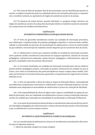 97
§ 7° Nos casos de falta de qualquer tipo de documentação, seja de identificação pessoal ou
escolar, os órgãos competentes pela sua expedição devem ser acionados pelos pais ou responsá-
veis, conselhos tutelares ou operadores de órgãos de assistência social ou de justiça.
§ 8° Os sistemas de ensino devem, quando solicitado e a qualquer tempo, fornecer aos
órgãos de assistência social e de justiça documentação relativa à trajetória escolar do estudante
em cumprimento de medidas socioeducativas.
CAPÍTULO IV
DO DIREITO À PERMANÊNCIA COM QUALIDADE SOCIAL
Art. 8º Deve ser garantido atendimento escolar nas unidades de internação provisória,
com elaboração e implementação de proposta pedagógica específica à natureza desta medida,
voltado à continuidade do processo de escolarização de adolescentes e jovens já matriculados
ou que subsidie a reconstrução da trajetória escolar daqueles que se encontram fora da escola.
Art. 9° Adolescentes e jovens que cumprem medida em unidade de internação socioedu-
cativa poderão receber atendimento educacional em espaços específicos, dotados de recursos
pedagógicos, infraestrutura adequada, equipe docente, pedagógica e administrativa, capaz de
garantir a qualidade social do processo educacional.
Art. 10 As escolas localizadas em unidades de internação socioeducativa devem elaborar
projeto político-pedagógico próprio, articulado ao projeto institucional da unidade em que se
insere, com vistas ao atendimento das particularidades de tempo e espaço desta medida, bali-
zado nas Diretrizes Curriculares Nacionais, garantido o cumprimento da carga horária mínima
definida em lei.
Art. 11 Deve ser garantida a oferta de todas as etapas da Educação Básica, contemplando
seus diferentes componentes curriculares e viabilizando o acesso à Educação Superior, nas mo-
dalidades mais adequadas às necessidades de adolescentes e jovens em restrição de liberdade.
Art. 12 Na impossibilidade de oferta de algum nível, etapa ou modalidade no espaço da uni-
dade de internação, deve ser viabilizado aos adolescentes e jovens o acesso à instituição educacio-
nal fora da unidade que contemple sua necessidade de escolarização ou Educação Profissional.
Art. 13 As ações de permanência desenvolvidas no atendimento educacional devem priori-
zar estratégias pedagógicas de enfrentamento a todas as formas de preconceito e discriminação
a que os adolescentes e jovens estejam sujeitos.
CAPÍTULO V
DO DIREITO A AÇÃO PEDAGÓGICA-CURRICULAR ADEQUADA
Art.14 A escolarização de adolescentes e jovens em atendimento socioeducativo deve aten-
tar para os seguintes aspectos:
I - oferta de educação integral em tempo integral;
 