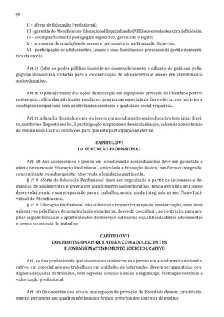 98
II - oferta de Educação Profissional;
III - garantia do Atendimento Educacional Especializado (AEE) aos estudantes com deficiência;
IV - acompanhamento pedagógico específico, garantido o sigilo;
V - promoção de condições de acesso e permanência na Educação Superior;
VI - participação de adolescentes, jovens e suas famílias nos processos de gestão democrá-
tica da escola.
Art.15 Cabe ao poder público investir no desenvolvimento e difusão de práticas peda-
gógicas inovadoras voltadas para a escolarização de adolescentes e jovens em atendimento
socioeducativo.
Art.16 O planejamento das ações de educação em espaços de privação de liberdade poderá
contemplar, além das atividades escolares, programas especiais de livre oferta, em horários e
condições compatíveis com as atividades escolares e qualidade social requerida.
Art.17 A família do adolescente ou jovem em atendimento socioeducativo tem igual direi-
to, conforme disposto em lei, à participação no processo de escolarização, cabendo aos sistemas
de ensino viabilizar as condições para que esta participação se efetive.
CAPÍTULO VI
DA EDUCAÇÃO PROFISSIONAL
Art. 18 Aos adolescentes e jovens em atendimento socioeducativo deve ser garantida a
oferta de cursos de Educação Profissional, articulada à Educação Básica, nas formas integrada,
concomitante ou subsequente, observada a legislação pertinente.
§ 1º A oferta de Educação Profissional deve ser organizada a partir de interesses e de-
mandas de adolescentes e jovens em atendimento socioeducativo, tendo em vista seu pleno
desenvolvimento e sua preparação para o trabalho, sendo ainda integrada ao seu Plano Indi-
vidual de Atendimento.
§ 2º A Educação Profissional não substitui a respectiva etapa de escolarização, nem deve
orientar-se pela lógica de uma inclusão subalterna, devendo contribuir, ao contrário, para am-
pliar as possibilidades e oportunidades de inserção autônoma e qualificada destes adolescentes
e jovens no mundo do trabalho.
CAPÍTULO VII
DOS PROFISSIONAIS QUE ATUAM COM ADOLESCENTES
E JOVENS EM ATENDIMENTO SOCIOEDUCATIVO
Art. 19 Aos profissionais que atuam com adolescentes e jovens em atendimento socioedu-
cativo, em especial aos que trabalham em unidades de internação, devem ser garantidas con-
dições adequadas de trabalho, com especial atenção à saúde e segurança, formação contínua e
valorização profissional.
Art. 20 Os docentes que atuam nos espaços de privação de liberdade devem, prioritaria-
mente, pertencer aos quadros efetivos dos órgãos próprios dos sistemas de ensino.
 