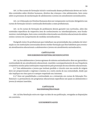 99
Art. 21 Nos cursos de formação inicial e continuada desses profissionais devem ser inclu-
ídos conteúdos sobre direitos humanos, direitos das crianças e dos adolescentes, bem como
sobre os processos de escolarização de adolescentes e jovens em atendimento socioeducativo.
Art. 22 A Educação em Direitos Humanos deve ser componente curricular obrigatório nos
cursos de formação inicial e continuada destinados a esses profissionais.
Art. 23 Os cursos de formação de professores devem garantir nos currículos, além dos
conteúdos específicos da respectiva área de conhecimento ou interdisciplinares, seus funda-
mentos e metodologias, bem como conteúdos relacionados aos direitos educacionais de adoles-
centes e jovens em cumprimento de medidas socioeducativas.
Parágrafo único Os profissionais que trabalham nas proximidades das unidades de inter-
nação ou em instituições conveniadas devem receber formação que lhes habilitem para eventu-
ais atendimentos educacionais a adolescentes e jovens em atendimento socioeducativo.
CAPÍTULO VIII
DOS EGRESSOS DO SISTEMA SOCIOEDUCATIVO
Art. 24 Aos adolescentes e jovens egressos do sistema socioeducativo deve ser garantida a
continuidade de seu atendimento educacional, mantido o acompanhamento de sua frequência
e trajetória escolar pelas instituições responsáveis pela promoção de seus direitos educacionais.
§ 1º Aos adolescentes e jovens que tenham perdido o vínculo com sua escola de origem
deve ser proporcionado o regresso à mesma ou a outra escola de sua comunidade, desde que
não implique em risco para si e sempre respeitado seu interesse.
§ 2º Deve ser possibilitada a continuidade ou a reinserção em cursos de Educação Pro-
fissional e a permanência em programas educacionais específicos nos quais os adolescentes e
jovens já estejam inseridos.
CAPÍTULO IX
DAS DISPOSIÇÕES FINAIS
Art. 25 Esta Resolução entra em vigor na data de sua publicação, revogadas as disposições
em contrário.
LUIZ ROBERTO ALVES
 