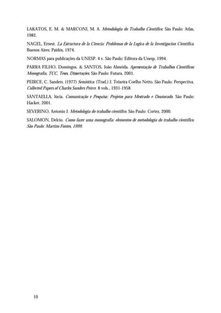 LAKATOS, E. M. & MARCONI, M. A. Metodologia do Trabalho Científico. São Paulo: Atlas,
1982.
NAGEL, Ernest. La Estructura de la Ciencia: Problemas de la Logica de la Investigacion Cientifica.
Buenos Aires: Paidós, 1974.
NORMAS para publicações da UNESP. 4 v. São Paulo: Editora da Unesp, 1994.
PARRA FILHO, Domingos. & SANTOS, João Almeida. Apresentação de Trabalhos Científicos:
Monografia, TCC, Teses, Dissertações. São Paulo: Futura, 2001.
PEIRCE, C. Sanders. (1977) Semiótica. (Trad.) J. Teixeira Coelho Netto. São Paulo: Perspectiva.
Collected Papers of Charles Sanders Peirce. 8 vols., 1931-1958.
SANTAELLA, lúcia. Comunicação e Pesquisa: Projetos para Mestrado e Doutorado. São Paulo:
Hacker, 2001.
SEVERINO, Antonio J. Metodologia do trabalho científico. São Paulo: Cortez, 2000.
SALOMON, Delcio. Como fazer uma monografia: elementos de metodologia do trabalho científico.
São Paulo: Martins Fontes, 1999.




   10
 
