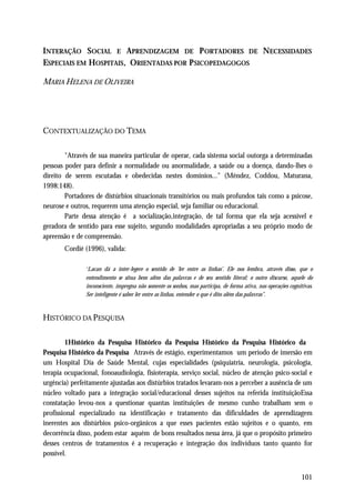 INTERAÇÃO SOCIAL E APRENDIZAGEM DE P ORTADORES DE NECESSIDADES
ESPECIAIS EM HOSPITAIS, ORIENTADAS POR P SICOPEDAGOGOS

MARIA HELENA DE OLIVEIRA




CONTEXTUALIZAÇÃO DO TEMA

        "Através de sua maneira particular de operar, cada sistema social outorga a determinadas
pessoas poder para definir a normalidade ou anormalidade, a saúde ou a doença, dando-lhes o
direito de serem escutadas e obedecidas nestes domínios..." (Méndez, Coddou, Maturana,
1998:148).
        Portadores de distúrbios situacionais transitórios ou mais profundos tais como a psicose,
neurose e outros, requerem uma atenção especial, seja familiar ou educacional.
        Parte dessa atenção é a socialização,integração, de tal forma que ela seja acessível e
geradora de sentido para esse sujeito, segundo modalidades apropriadas a seu próprio modo de
apreensão e de compreensão.
       Cordié (1996), valida:

               “Lacan dá a inter-legere o sentido de ‘ler entre as linhas’. Ele nos lembra, através disso, que o
               entendimento se situa bem além das palavras e de seu sentido literal; o outro discurso, aquele do
               inconsciente, impregna não somente os sonhos, mas participa, de forma ativa, nas operações cognitivas.
               Ser inteligente é saber ler entre as linhas, entender o que é dito além das palavras”.



HISTÓRICO DA PESQUISA

        1Histórico da Pesquisa Histórico da Pesquisa Histórico da Pesquisa Histórico da
Pesquisa Histórico da Pesquisa Através de estágio, experimentamos um período de imersão em
um Hospital Dia de Saúde Mental, cujas especialidades (psiquiatria, neurologia, psicologia,
terapia ocupacional, fonoaudiologia, fisioterapia, serviço social, núcleo de atenção psico-social e
urgência) perfeitamente ajustadas aos distúrbios tratados levaram-nos a perceber a ausência de um
núcleo voltado para a integração social/educacional desses sujeitos na referida instituiçãoEssa
constatação levou-nos a questionar quantas instituições de mesmo cunho trabalham sem o
profissional especializado na identificação e tratamento das dificuldades de aprendizagem
inerentes aos distúrbios psico-orgânicos a que esses pacientes estão sujeitos e o quanto, em
decorrência disso, podem estar aquém de bons resultados nessa área, já que o propósito primeiro
desses centros de tratamentos é a recuperação e integração dos indivíduos tanto quanto for
possível.


                                                                                                                101
 