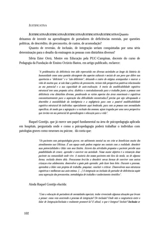 JUSTIFICATIVA

        JUSTIFICATIVA JUSTIFICATIVA JUSTIFICATIVA JUSTIFICATIVA JUSTIFICATIVA Quanto
deixamos de investir na aprendizagem de portadores de deficiências mentais, por questões
políticas, de descrédito, de preconceito, de custos, de acomodação?
        Quanto de reversão, de inclusão, de integração seriam conquistadas por uma séria
determinação para o desafio da ensinagem às pessoas com distúrbios diversos?
      Sílvia Ester Orrú, Mestre em Educação pela PUC-Campinas, docente do curso de
Pedagogia da Fundação de Ensino Octávio Bastos, em artigo publicado, esclarece:

              "A problemática da deficiência tem sido repercutida em diversas sociedades ao longo da história da
              humanidade como uma questão abrangente dos aspectos culturais e sociais de um povo que difere nas
              aparências o "deficiente" e o "não-deficiente", deixando o rastro do estigma acompanhar e marcar a
              vida de muitos que, se não fosse a política do preconceito, teriam tido perspectivas positivas relacionadas
              ao seu potencial e a sua capacidade de auto-realização. A teoria da modificabilidade cognitiva
              estrutural tem uma proposta ativa, dialética e contrabalanceada para o trabalho junto a pessoas com
              deficiência e/ou distúrbios diversos, ponderando os vários aspectos das áreas emocionais e cognitivas
              concomitantemente para a superação das dificuldades encontradas.É preciso que seja ultrapassado o
              descrédito à mutabilidade da inteligência e a negligência para com a possível modificabilidade
              cognitiva estrutural do indivíduo; especialmente aqui lembrado, para com as pessoas com necessidades
              específicas, de modo que a segregação e a exclusão dos mesmos, sejam tragadas por uma nova perspectiva
              que invista em seu potencial de aprendizagem e educação para a vida".


       Raquel Gontijo, que já exerce um papel fundamental na área de psicopedagogia aplicada
em hospitais, perguntada onde e como a psicopedagogia poderá trabalhar o indivíduo com
patologias graves como neuroses ou psicose, dá conta que:


              "Os pacientes com psicopatologias graves, em sofrimento mental ou em crise se beneficiam muito dos
              atendimentos nas Oficinas. É um espaço onde podem resgatar seu contato com a realidade, descobrir
              suas potencialidades e lidar com seus limites. Através das atividades propostas o paciente percebe suas
              possibilidades de crescer, aprender e conviver em sociedade. Nosso maior objetivo é a reinserção desse
              paciente na comunidade onde vive. A maioria dos nossos pacientes está fora da escola, ou de alguma
              forma, excluída dentro dela. Procuramos levá-los a descobrir novas formas de conviver com outras
              crianças e/ou adolescentes, desenvolver o gosto pelo aprender, pelo fazer bem feito. Durante o processo,
              aprendem a lidar com projetos de trabalho, pesquisar, concluir e criticar. Desenvolvem suas estruturas
              cognitivas e melhoram sua auto-estima. […] A integração ou inclusão do portador de deficiências supõe
              uma superação dos preconceitos, metodologias de trabalho e conhecimento científico".


       Ainda Raquel Gontijo elucida:


              "Com a educação de portadores de necessidades especiais, tenho vivenciado algumas situações que levam
              a pensar: como vem ocorrendo o processo de integração? De inclusão? Onde está a congruência entre o
              falar de Integração/Inclusão e realmente promovê-la? E afinal, o que é Integrar? Incluir? Inclusão: se



   102
 