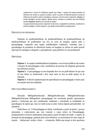 considerarmos o conceito de classificação segundo Jean Piaget o 'conjunto das pessoas portadoras de
               deficiência está incluso no conjunto de pessoas', porém na prática há diferentes posturas oriundas de
               influências sócio-política-cultural e psicológicas, contrárias a este fato natural e espontâneo. Integrar: no
               sentido etimológico, do latim integrare, significa formar, coordenar ou combinar num todo unificado
               (unido) Integração: significou ato o processo de integrar.
               Ao proporcionarmos esse processo é importante favorecermos a integridade do indivíduo, considerada no
               sentido etimológico, do latim integritat, o que significa personalidade sem fragmentação."



DEFINIÇÃO DO PROBLEMA

       Definição do problemaDefinição do problemaDefinição do problemaDefinição do
problemaDefinição do problemaIsso nos leva ao cerne da pesquisa: quanto pode o
psicopedagogo, compondo uma equipe multidisciplicar terapêutica, contribuir para a
aprendizagem de portadores de deficiências lotados em hospitais ou clinicas de saúde mental?
Qual tipo de ensinagem é adequado e, principalmente, qual perfil deve ter esse profissional?


HIPÓTESES

       Hipótese 1 : As equipes multidisciplinares hospitalares e seus serviços públicos não acatam
       a inserção de psicopedagogos como contribuintes do processo da integração psicossocial
       dos deficientes mentais.
       Hipótese 2 : O psicopedagogo na área hospitalar deve ter um perfil distinto do que atua
       na área clínica ou institucional e deve atuar tanto na área da saúde quanto na de
       educação.
       Hipótese 3: A falta de regulamentação da especialização em psicopedagogia é entrave para
       sua atuação nessa área hospitalar.


DISCUSSÃO BIBLIOGRÁFICA

        Discussão     BibliográficaDiscussão    BibliográficaDiscussão     BibliográficaDiscussão
BibliográficaDiscussão BibliográficaA psicopedagogia tem encontrado grandes representantes
práticos e intelectuais que vêm considerando, analisando e entendendo as modalidades de
aprendizagem do sujeito que, uma vez tendo acesso ao saber, denota alguma particularidade em
assimilá-lo.
        Nadia Bossa, em "A Psicopedagogia no Brasil, contribuições a partir da prática", procura
sistematizar o conhecimento que vem construir o corpo teórico da Psicopedagogia,
fundamentando a teoria de embasamento dessa prática a partir do objeto de estudo - o sujeito, da
formação do psicopedagogo, passando pelos traços históricos, as características de cada campo de
atuação - institucional escolar e clínica - o tratamento. Reflete que sempre se deve questionar



                                                                                                                      103
 