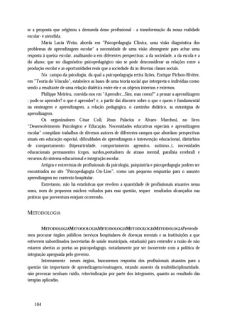 se a proposta que originou a demanda desse profissional - a transformação da nossa realidade
escolar- é atendida.
        Maria Lucia Weiss, aborda em "Psicopedagogia Clínica, uma visão diagnóstica dos
problemas de aprendizagem escolar" a necessidade de uma visão abrangente para achar uma
resposta à queixa escolar, analisando-a em diferentes perspectivas: a da sociedade, a da escola e a
do aluno; que no diagnóstico psicopedagógico não se pode desconsiderar as relações entre a
produção escolar e as oportunidades reais que a sociedade dá às diversas classes sociais.
        No campo da psicologia, da qual a psicopedagogia retira lições, Enrique Pichon-Rivière,
em "Teoria do Vínculo", estabelece as bases de uma teoria social que interpreta o indivíduo como
sendo a resultante de uma relação dialética entre ele e os objetos internos e externos.
        Philippe Meirieu, convida-nos em "Aprender...Sim, mas como?" a pensar a aprendizagem
: pode-se aprender? o que é aprender? e, a partir daí discorre sobre o que e quem é fundamental
na ensinagem e aprendizagem, a relação pedagógica, o caminho didático, as estratégias de
aprendizagem.
        Os organizadores César Coll, Jésus Palacios e Alvaro Marchesi, no livro
"Desenvolvimento Psicológico e Educação, Necessidades educativas especiais e aprendizagem
escolar" compilam trabalhos de diversos autores de diferentes campos que abordam perspectivas
atuais em educação especial, dificuldades de aprendizagem e intervenção educacional, distúrbios
de comportamento (hiperatividade, comportamento agressivo, autismo..), necessidades
educacionais permanentes (cegos, surdos,portadores de atraso mental, paralisia cerebral) e
recursos do sistema educacional e integração escolar.
        Artigos e entrevistas de profissionais da psicologia, psiquiatria e psicopedagogia podem ser
encontrados no site "Psicopedagogia On-Line", como um pequeno empurrão para o assunto
aprendizagem no contexto hospitalar.
        Entretanto, não há estatísticas que revelem a quantidade de profissionais atuantes nessa
seara, nem de pequenos núcleos voltados para essa questão, sequer resultados alcançados nas
práticas que porventura estejam ocorrendo.


METODOLOGIA

        METODOLOGIAMETODOLOGIAMETODOLOGIAMETODOLOGIAMETODOLOGIAPretende
mos procurar órgãos públicos (serviços hospitalares de doenças mentais e as instituições a que
estiverem subordinados (secretarias de saúde municipais, estaduais) para entender a razão de não
estarem abertas as portas ao psicopedagogo, notadamente por ser incoerente com a política de
integração apregoada pelo governo.
        Internamente nesses órgãos, buscaremos respostas dos profissionais atuantes para a
questão tão importante de aprendizagem/ensinagem, estando ausente da multidisciplinaridade,
não provocar nenhum ruído, reinvindicação por parte dos integrantes, quanto ao resultado das
terapias aplicadas.




   104
 