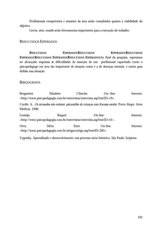Profissionais competentes e atuantes da área serão consultados quanto a viabilidade do
objetivo.
        Livros, sites, emails serão ferrramentas importantes para a execução do trabalho.


RESULTADOS ESPERADOS

        RESULTADOS               ESPERADOS RESULTADOS             ESPERADOS RESULTADOS
ESPERADOS RESULTADOS ESPERADOS RESULTADOS ESPERADOS Ao final da pesquisa, esperamos
ter alcançado respostas às dificuldades de inserção de um profissional capacitado como o
psicopedagogo em área tão importante de atuação como é a de doenças mentais, e meios para
driblar essa situação.


BIBLIOGRAFIA

Bregantini,          Elizabete            Chinche.               On--line.                   Internet.
<http://www.psicopedagogia.com.br/entrevistas/entrevista.asp?entrID=19>.
Cordié, A.. Os atrasados não existem: psicanálise de crianças com fracasso escolar. Porto Alegre: Artes
Médicas, 1996.
Gontijo,                   Raquel.                       On-line.                            Internet.
<http://www.psicopedagogia.com.br/entrevistas/entrevista.asp?entrID=41>.
Orrú,              Silvia               Ester.               On-line.                        Internet.
<http://www.psicopedagogia.com.br/artigos/artigo.asp?entrID=285>.

Vygotsky. Aprendizado e desenvolvimento: um processo sócio-histórico. São Paulo: Scipione.




                                                                                                  105
 