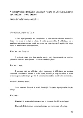 A IMPORTÂNCIA DE ENSINAR ÀS CRIANÇAS A FUNÇÃO DA LÍNGUA E NÃO APENAS
OS CÓDIGOS DA LEITURA E ESCRITA

MARIA KATIA FERNADES ARAÚJO SILVA




CONTEXTUALIZAÇÃO DO TEMA

         O tema aqui apresentado traz a importância de como ensinar as crianças a função da
língua e não apenas os códigos da leitura e da escrita, pois ao se falar de alfabetização está se
abordando esse processo em seu sentido restrito, ou seja, como processo de aquisição do código
escrito ou das habilidades para ler e escrever.


HISTÓRICO DA PESQUISA

       A motivação para o tema desta pesquisa, surgiu a partir da preocupação que norteia o
processo de como esta sendo aplicado a alfabetização da escola pública.


JUSTIFICATIVAS

       É necessário mais que alfabetizar, pois, é no processo de alfabetização que a criança
desenvolve habilidades na leitura e na escrita, devido a observação do grande índice de alunos
com defasagem de alfabetização que vêm do ensino fundamental e se estende até o ensino médio.


DEFINIÇÃO DO PROBLEMA

           Não é mais fácil alfabetizar só através do código? Ou seja do objeto já conhecido pela
criança.


HIPÓTESES

           Hipótese 1 : A preocupação hoje esta em fazer os estudantes decodificarem a língua.

           Hipótese 2 : Hoje, é comum encontrar alunos que não sentem prazer pela leitura.


                                                                                                 107
 