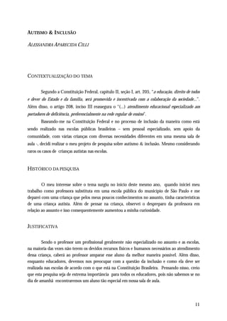 AUTISMO & I NCLUSÃO

ALESSANDRA APARECIDA CILLI




CONTEXTUALIZAÇÃO DO TEMA

        Segundo a Constituição Federal, capítulo II, seção I, art. 205, “a educação, direito de todos
e dever do Estado e da família, será promovida e incentivada com a colaboração da sociedade...”.
Além disso, o artigo 208, inciso III reassegura o “(...) atendimento educacional especializado aos
portadores de deficiência, preferencialmente na rede regular de ensino”.
        Baseando-me na Constituição Federal e no processo de inclusão da maneira como está
sendo realizado nas escolas públicas brasileiras – sem pessoal especializado, sem apoio da
comunidade, com várias crianças com diversas necessidades diferentes em uma mesma sala de
aula -, decidi realizar o meu projeto de pesquisa sobre autismo & inclusão. Mesmo considerando
raros os casos de crianças autistas nas escolas.


HISTÓRICO DA PESQUISA

        O meu interesse sobre o tema surgiu no início deste mesmo ano, quando iniciei meu
trabalho como professora substituta em uma escola pública do município de São Paulo e me
deparei com uma criança que pelos meus poucos conhecimentos no assunto, tinha características
de uma criança autista. Além de pensar na criança, observei o despreparo da professora em
relação ao assunto e isso consequentemente aumentou a minha curiosidade.


JUSTIFICATIVA

        Sendo o professor um profissional geralmente não especializado no assunto e as escolas,
na maioria das vezes não terem os devidos recursos físicos e humanos necessários ao atendimento
dessa criança, caberá ao professor amparar esse aluno da melhor maneira possível. Além disso,
enquanto educadores, devemos nos preocupar com a questão da inclusão e como ela deve ser
realizada nas escolas de acordo com o que está na Constituição Brasileira. Pensando nisso, creio
que esta pesquisa seja de extrema importância para todos os educadores, pois não sabemos se no
dia de amanhã encontraremos um aluno tão especial em nossa sala de aula.




                                                                                                  11
 