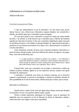 A MATEMÁTICA E O COTIDIANO DO EDUCANDO

MARINETE RICARDO



CONTEXTUALIZAÇÃO DO TEMA

        A visão que tradicionalmente se tem da matemática é de uma ciência exata, precisa,
abstrata. Junte-se a isto a idéia de que a Matemática, enquanto disciplina, tem conteúdo fixo e
definido, não abrindo espaço para a criatividade ou para investigação.
        Em certa época pensou-se que a matemática se ocupava do mundo que nossos sentidos
percebem, e foi somente no século dezenove que a matemática pura se libertou das limitações
sugeridas por observação da natureza. É claro que a matemática originalmente surgiu como parte
da vida diária do homem e se há validade no princípio biológico da “sobrevivência do mais apto” a
persistência da raça humana provavelmente tem relação com o desenvolvimento no homem de
conceitos matemáticos.
        Como componente curricular, da forma como se apresenta atualmente, desenvolveu-se a
partir de herança colonial européia, tendo forte influência dos assírios, dos egípcios e dos gregos.
Boyer, neste sente sentido destaca que:

               “(...) os gregos aprenderam os rudimentos de geometria com os egípcios (...) mas evidentemente a
               extensão deste empréstimo foi exagerado. O conhecimento revelado nos papiros é quase todo prático e o
               elemento principal nas questões eram cálculos. Quando parecem entrar elementos teóricos, o objetivo
               pode ter sido de facilitar a técnica e não a compreensão.” (Boyer, 1996:14).

         É possível dizer, então, que a matemática, em sua origem, se desenvolveu a medida que
facilitava as práticas cotidianas, ligando-as aos seus respectivos contextos, atuando como agente
articulador do conhecimento.
         A matemática é considerada uma ciência em constante construção, que se desenvolve
enquanto é experimentada, no processo de investigação e resolução de problemas, deixando de
lado a possibilidade de ser vista de forma estática, abrindo portas para a criação e para a emoção.


HISTÓRICO DA PESQUISA

       Quando iniciei a minha carreira notei que alguns alunos tinham aversão pela disciplina
de matemática e foi esse o meu primeiro objetivo mudar o quadro.
       Devido as minhas experiências, participação em Congresso, cursos de capacitação, fui
adquirindo uma nova perspectiva na área da Educação do Ensino de Matemática, abrindo a
minha visão sobre como resgatar o aluno para o aprendizado.



                                                                                                               111
 