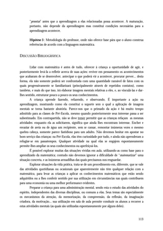 “prontas” antes que a aprendizagem a elas relacionadas possa acontecer. A maturação,
       portanto, não depende da aprendizagem mas constitui condições necessárias para a
       aprendizagem acontecer.

       Hipótese 3 : Metodologia do professor, onde não oferece base pára que o aluno construa
       referências de acordo com a linguagem matemática.


DISCUSSÃO BIBLIOGRÁFICA

         Lidar com matemática é antes de tudo, oferecer à criança a oportunidade de agir, e
posteriormente levá-la a refletir acerca de suas ações: reviver em pensamento os acontecimentos
que acabaram de se desenvolver, antecipar o que poderá vir a acontecer, procurar prever... desta
forma, ela não somente poderá ser confrontada com uma quantidade razoável de fatos com os
quais progressivamente se familiarizará (principalmente através de repetidos contatos), como
também, e mais do que isso, irá elaborar imagens mentais relativas a eles, e, ao vinculá-las e dar-
lhes sentido, estruturar pouco a pouco os seus conhecimentos.
         A criança aprende fazendo, refazendo, e observando. É importante a ação na
aprendizagem, mostrando como ela constitui o suporte sem o qual a aplicação de imagens
mentais se torna bastante aleatória. Parece-nos que o primado da ação é há muito tempo
admitido para as classes de Pré-Escola, mesmo quando posteriormente seus interesse passa a ser
subestimado. Em contrapartida, não se deve temer permitir que as crianças refaçam as mesmas
atividades: enquanto ela as solicitarem, significa que ainda lhes encontram interesse. Encher e
esvaziar de areia ou de água um recipiente, sem se cansar, remontar inúmeras vezes o mesmo
quebra cabeça, somente parece fastidioso para um adulto. Não devemos hesitar em apostar no
bom serviço das crianças: na Pré-Escola, elas têm curiosidade por tudo, e ainda não aprenderam a
refugiar-se em passatempos. Qualquer atividade na qual elas se engajem espontaneamente
permite-lhes ampliar os seus conhecimentos ou aperfeiçoá-los.
         É possível explorar muitas das situações vividas em aula, utilizando-as como base para o
aprendizado da matemática; contudo não devemos ignorar a dificuldade de “matematizar” uma
situação concreta, e as inúmeras armadilhas das quais precisamos nos resguardar.
         Explorar situações da vida prática, trata-se de um procedimento em, diferente, que se vale
das atividades quotidianas ou ocasionais que aparentemente não têm qualquer relação com a
matemática, para levar as crianças a aplicar os conhecimentos matemáticos que estão sendo
adquiridos ou a lhes conferir sentido por sua utilização em circunstâncias nas quais contribuem
para uma economia ou uma melhor performance evidentes.
         Preparar a criança para uma administração mental, sendo esta o estudo das atividades do
espírito, independentes das diversas disciplinas, ou comuns a elas. Seus temas são especialmente
os mecanismos da atenção, da memorização, da compreensão, da reflexão, da imaginação
criadora, da motivação... sua utilização em sala de aula permite conduzir os alunos a recorrer a
estas atividades mentais (as quais são utilizadas espontaneamente por alguns deles).


                                                                                              113
 