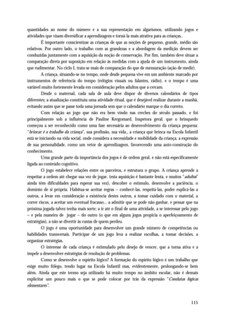 quantidades ao nome do número e a sua representação em algarismos, utilizando jogos e
atividades que visam diversificar a aprendizagem e torná-la mais atrativa para as crianças..
         É importante conscientizar as crianças de que as noções de pequeno, grande, médio são
relativos. Por outro lado, o trabalho com as grandezas e a abordagem da medição devem ser
conduzidas juntamente com a aquisição da noção de conservação. Por fim, também deve situar a
comparação direta por suposição em relação às medidas com a ajuda de um instrumento, ainda
que rudimentar. No ciclo I, trata-se mais de comparação do que de mensuração (ação de medir).
         A criança, situando-se no tempo, onde desde pequena vive em um ambiente marcado por
instrumentos de referência do tempo (relógios visuais ou falantes, rádio), e o tempo é uma
variável muito fortemente levada em consideração pelos adultos que a cercam.
         Desde o maternal, cada sala de aula deve dispor de diversos calendários de tipos
diferentes; a atualização constituiu uma atividade ritual, que é desejável realizar durante a manhã,
evitando assim que se passe toda uma jornada sem que o calendário marque o dia correto.
         Com relação ao jogo que não era bem vindo nas creches do século passado, e foi
principalmente sob a influência de Pauline Kergomard, Inspetora geral, que o brinquedo
começou a ser reconhecido como uma fase necessária ao desenvolvimento da criança pequena:
“brincar é o trabalho da criança”, sua profissão, sua vida., a criança que brinca na Escola Infantil
está se iniciando na vida social, onde considera a necessidade e mobilidade da criança, a expressão
de sua personalidade, como um vetor de aprendizagem, favorecendo uma auto-construção do
conhecimento.
         Uma grande parte da importância dos jogos é de ordem geral, e não está especificamente
ligada ao conteúdo cognitivo.
         O jogo estabelece relações entre os parceiros, e estrutura o grupo. A criança aprende a
respeitar a ordem até chegar sua vez de jogar. (esta aquisição é bastante lenta, e muitos “adultos”
ainda têm dificuldades para esperar sua vez), descobre o estímulo, desenvolve a paciência, o
domínio de si própria. Habitua-se aceitar regras – conhecê-las, respeitá-las, poder explicá-las a
outros, a levar em consideração a existência destes outros, a tomar cuidado com o material, a
correr riscos, a aceitar um eventual fracasso... a admitir que se pode não ganhar, e pensar que na
próxima jogada talvez tenha mais sorte; a ir até o final de uma atividade, a se interessar pelo jogo
– e pela maneira de jogar – do outro (o que em alguns jogos propicia o aperfeiçoamento de
estratégias), a não se divertir às custas de quem perdeu.
         O jogo é uma oportunidade para desenvolver um grande número de competências ou
habilidades transversais. Participar de um jogo leva a realizar escolhas, a tomar decisões, a
organizar estratégias.
         O interesse de cada criança é estimulado pelo desejo de vencer, que a torna ativa e a
impele a desenvolver estratégias de resolução de problemas.
         Como se desenvolve o espírito lógico? A formação do espírito lógico é um trabalho que
exige muito fôlego, tendo lugar na Escola Infantil mas, evidentemente, prolongando-se bem
além. Ainda que este termo seja utilizado há muito tempo no âmbito escolar, não é demais
explicitar um pouco mais o que se pode colocar por trás da expressão “Condutas lógicas
elementares”.


                                                                                               115
 