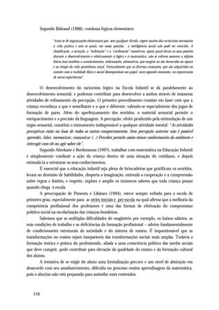 Segundo Bideaud (1988), condutas lógicas elementares

               “trata-se de organizações elementares que, sem qualquer dívida, regem muitos dos raciocínios necessários
               à vida prática e sem os quais, em nossa opinião, a inteligência social não pode ser exercida. A
               classificação, a seriação, a “ordinação” e a “cardinação” numéricas, sejam quais forem as suas posições
               durante o desenvolvimento e relativamente à lógica e à matemática, não se referem somente a objetos
               físicos mas também a acontecimentos, informações, estimativas, que surgem ou são fornecidos no espaço
               e no tempo da vida quotidiana atual. Naturalmente que as diversas constantes, que são adquiridas no
               contato com a realidade física e social desempenham seu papel, num segundo momento, na organização
               de novas experiências”.

        O desenvolvimento do raciocínio lógico na Escola Infantil se dá paralelamente ao
desenvolvimento sensorial, e podemos contribuir para desenvolver a ambos através de inúmeras
atividades de refinamento da percepção. O primeiro procedimento consiste em fazer com que a
criança reconheça o que é semelhante e o que é diferente, valendo-se especialmente dos jogos de
formação de pares. Além do aperfeiçoamento dos sentidos, o material sensorial permite o
enriquecimento e a precisão da linguagem. A percepção, efeito produzido pela estimulação de um
órgão sensorial, constitui o instrumento indispensável a qualquer atividade mental: “As atividades
preceptivas estão na base de todos os outros comportamentos. Sem percepção anterior não é possível
aprender, falar, memorizar, comunicar (...) Perceber permite assim tomar conhecimento do ambiente e
interagir com ele ou agir sobre ele”.
        Segundo Aberkane e Berdonneau (1997), trabalhar com matemática na Educação Infantil
é simplesmente conduzir a ação da criança dentro de uma situação do cotidiano, e depois
estimulá-la a estruturar os seus conhecimentos.
        É essencial que a educação infantil seja plena de brincadeiras que gratificam os sentidos,
levam ao domínio de habilidades, desperta a imaginação, estimula a cooperação e a compreensão
sobre regras e limites, e respeite, explore e amplie os inúmeros saberes que toda criança possui
quando chega à escola.
        A preocupação de Pimenta e Libâneo (1994), esteve sempre voltada para a escola de
primeiro grau, especialmente para as séries iniciais e pré-escola na qual afirma que a melhoria da
competência profissional dos professores é uma das formas de efetivação do compromisso
político-social na escolarização das crianças brasileiras.
        Sabemos que as múltiplas dificuldades do magistério por exemplo, os baixos salários, as
más condições de trabalho e as deficiências da formação profissional – advêm fundamentalmente
de condicionantes estruturais da sociedade e do sistema de ensino. É inquestionável que as
transformações no ensino sejam inseparáveis das transformações sociais mais amplas. Todavia a
formação teórica e prática do professorado, aliada a uma consciência política das tarefas sociais
que deve cumprir, pode contribuir para elevação da qualidade do ensino e da formação cultural
dos alunos.
        A tentativa de se exigir do aluno uma formalização precoce e um nível de abstração em
desacordo com seu amadurecimento, dificulta no processo ensino aprendizagem da matemática,
pois o aluo]no não está preparado para assimilar esses conteúdos.



   116
 